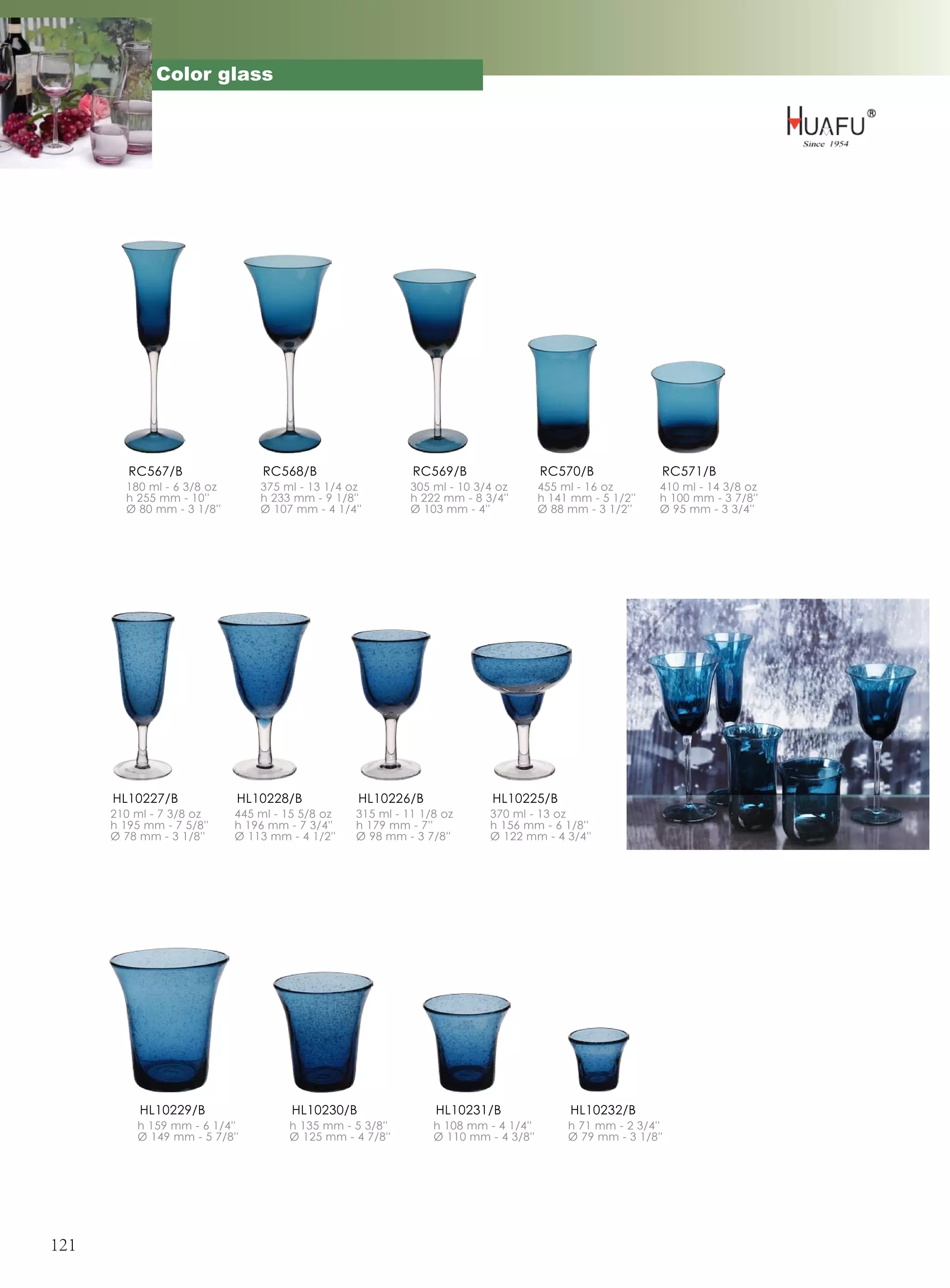 Color glass




         RC567/B                 RC568/B                   RC569/B                  RC570/B              RC571/B
        180 ml - 6 3/8 oz       375 ml - 13 1/4 oz         305 ml - 10 3/4 oz       455 ml - 16 oz       410 ml - 14 3/8 oz
        h 255 mm - 10''         h 233 mm - 9 1/8''         h 222 mm - 8 3/4''       h 141 mm - 5 1/2''   h 100 mm - 3 7/8''
        Ø 80 mm - 3 1/8''       Ø 107 mm - 4 1/4''         Ø 103 mm - 4''           Ø 88 mm - 3 1/2''    Ø 95 mm - 3 3/4''




      HL10227/B             HL10228/B             HL10226/B               HL10225/B
      210 ml - 7 3/8 oz     445 ml - 15 5/8 oz   315 ml - 11 1/8 oz      370 ml - 13 oz
      h 195 mm - 7 5/8''    h 196 mm - 7 3/4''   h 179 mm - 7''          h 156 mm - 6 1/8''
      Ø 78 mm - 3 1/8''     Ø 113 mm - 4 1/2''   Ø 98 mm - 3 7/8''       Ø 122 mm - 4 3/4''




           HL10229/B                  HL10230/B                HL10231/B                  HL10232/B
          h 159 mm - 6 1/4''         h 135 mm - 5 3/8''        h 108 mm - 4 1/4''        h 71 mm - 2 3/4''
          Ø 149 mm - 5 7/8''         Ø 125 mm - 4 7/8''        Ø 110 mm - 4 3/8''        Ø 79 mm - 3 1/8''




121
 