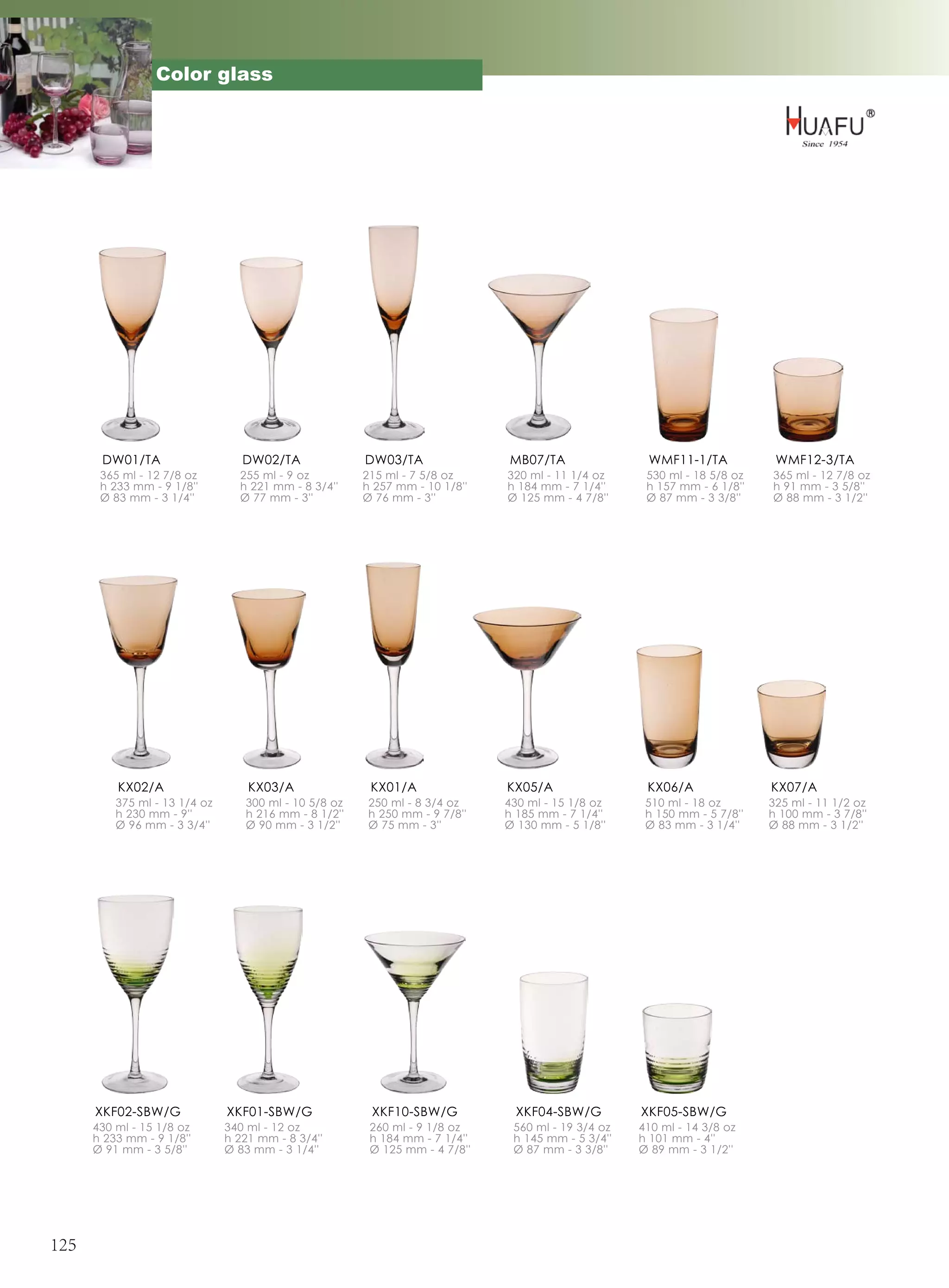 Color glass




       DW01/TA                    DW02/TA              DW03/TA               MB07/TA                WMF11-1/TA            WMF12-3/TA
       365 ml - 12 7/8 oz        255 ml - 9 oz         215 ml - 7 5/8 oz     320 ml - 11 1/4 oz     530 ml - 18 5/8 oz   365 ml - 12 7/8 oz
       h 233 mm - 9 1/8''        h 221 mm - 8 3/4''    h 257 mm - 10 1/8''   h 184 mm - 7 1/4''     h 157 mm - 6 1/8''   h 91 mm - 3 5/8''
       Ø 83 mm - 3 1/4''         Ø 77 mm - 3''         Ø 76 mm - 3''         Ø 125 mm - 4 7/8''     Ø 87 mm - 3 3/8''    Ø 88 mm - 3 1/2''




          KX02/A                   KX03/A               KX01/A               KX05/A                 KX06/A               KX07/A
          375 ml - 13 1/4 oz      300 ml - 10 5/8 oz    250 ml - 8 3/4 oz    430 ml - 15 1/8 oz     510 ml - 18 oz       325 ml - 11 1/2 oz
          h 230 mm - 9''          h 216 mm - 8 1/2''    h 250 mm - 9 7/8''   h 185 mm - 7 1/4''     h 150 mm - 5 7/8''   h 100 mm - 3 7/8''
          Ø 96 mm - 3 3/4''       Ø 90 mm - 3 1/2''     Ø 75 mm - 3''        Ø 130 mm - 5 1/8''     Ø 83 mm - 3 1/4''    Ø 88 mm - 3 1/2''




      XKF02-SBW/G              XKF01-SBW/G              XKF10-SBW/G           XKF04-SBW/G          XKF05-SBW/G
      430 ml - 15 1/8 oz       340 ml - 12 oz           260 ml - 9 1/8 oz     560 ml - 19 3/4 oz   410 ml - 14 3/8 oz
      h 233 mm - 9 1/8''       h 221 mm - 8 3/4''       h 184 mm - 7 1/4''    h 145 mm - 5 3/4''   h 101 mm - 4''
      Ø 91 mm - 3 5/8''        Ø 83 mm - 3 1/4''        Ø 125 mm - 4 7/8''    Ø 87 mm - 3 3/8''    Ø 89 mm - 3 1/2''




125
 