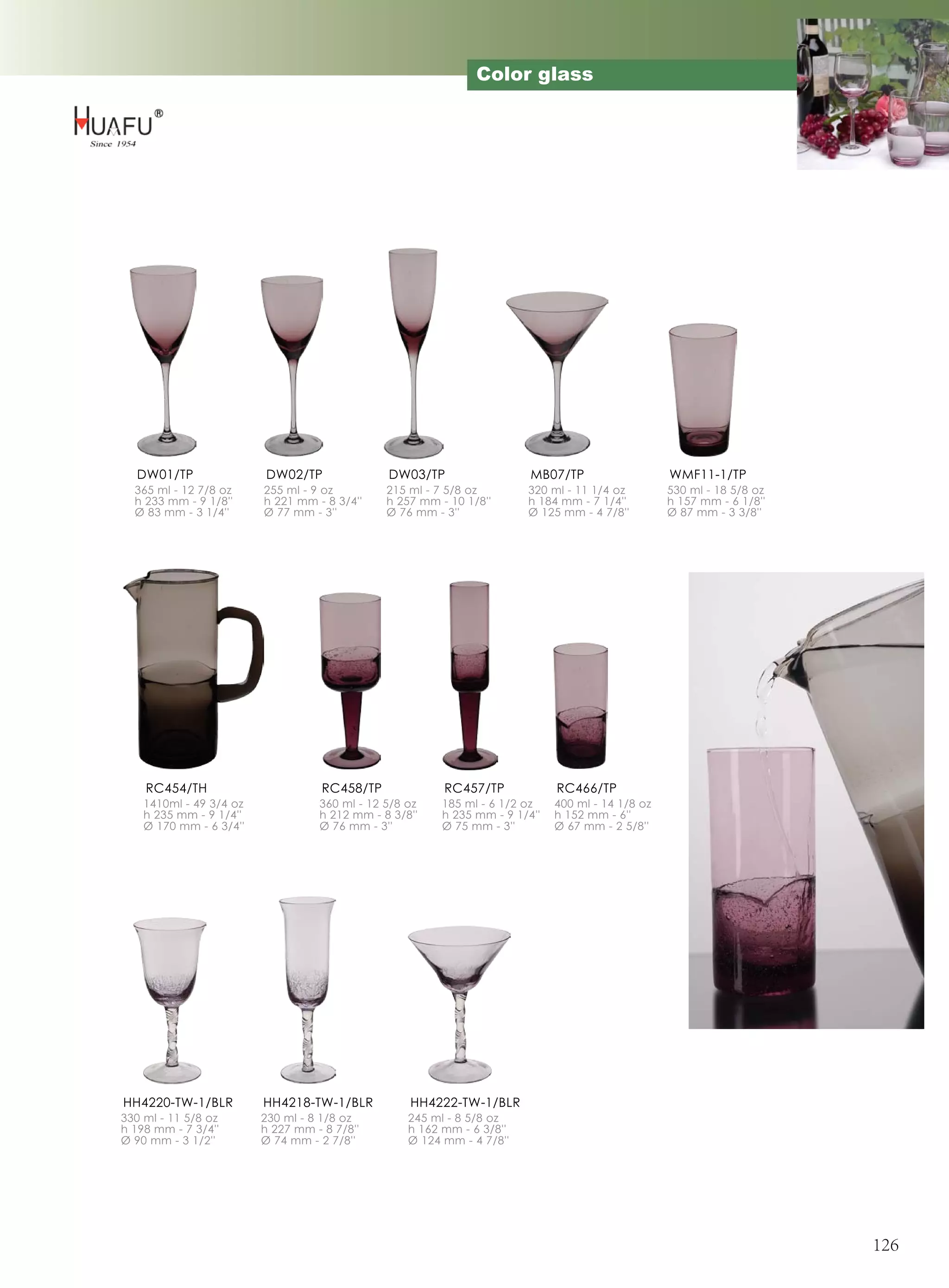 Color glass




  DW01/TP                DW02/TP               DW03/TP                   MB07/TP                   WMF11-1/TP
  365 ml - 12 7/8 oz     255 ml - 9 oz         215 ml - 7 5/8 oz        320 ml - 11 1/4 oz         530 ml - 18 5/8 oz
  h 233 mm - 9 1/8''     h 221 mm - 8 3/4''    h 257 mm - 10 1/8''      h 184 mm - 7 1/4''         h 157 mm - 6 1/8''
  Ø 83 mm - 3 1/4''      Ø 77 mm - 3''         Ø 76 mm - 3''            Ø 125 mm - 4 7/8''         Ø 87 mm - 3 3/8''




    RC454/TH                        RC458/TP             RC457/TP             RC466/TP
    1410ml - 49 3/4 oz             360 ml - 12 5/8 oz    185 ml - 6 1/2 oz    400 ml - 14 1/8 oz
    h 235 mm - 9 1/4''             h 212 mm - 8 3/8''    h 235 mm - 9 1/4''   h 152 mm - 6''
    Ø 170 mm - 6 3/4''             Ø 76 mm - 3''         Ø 75 mm - 3''        Ø 67 mm - 2 5/8''




HH4220-TW-1/BLR          HH4218-TW-1/BLR           HH4222-TW-1/BLR
330 ml - 11 5/8 oz       230 ml - 8 1/8 oz         245 ml - 8 5/8 oz
h 198 mm - 7 3/4''       h 227 mm - 8 7/8''        h 162 mm - 6 3/8''
Ø 90 mm - 3 1/2''        Ø 74 mm - 2 7/8''         Ø 124 mm - 4 7/8''




                                                                                                                        126
 