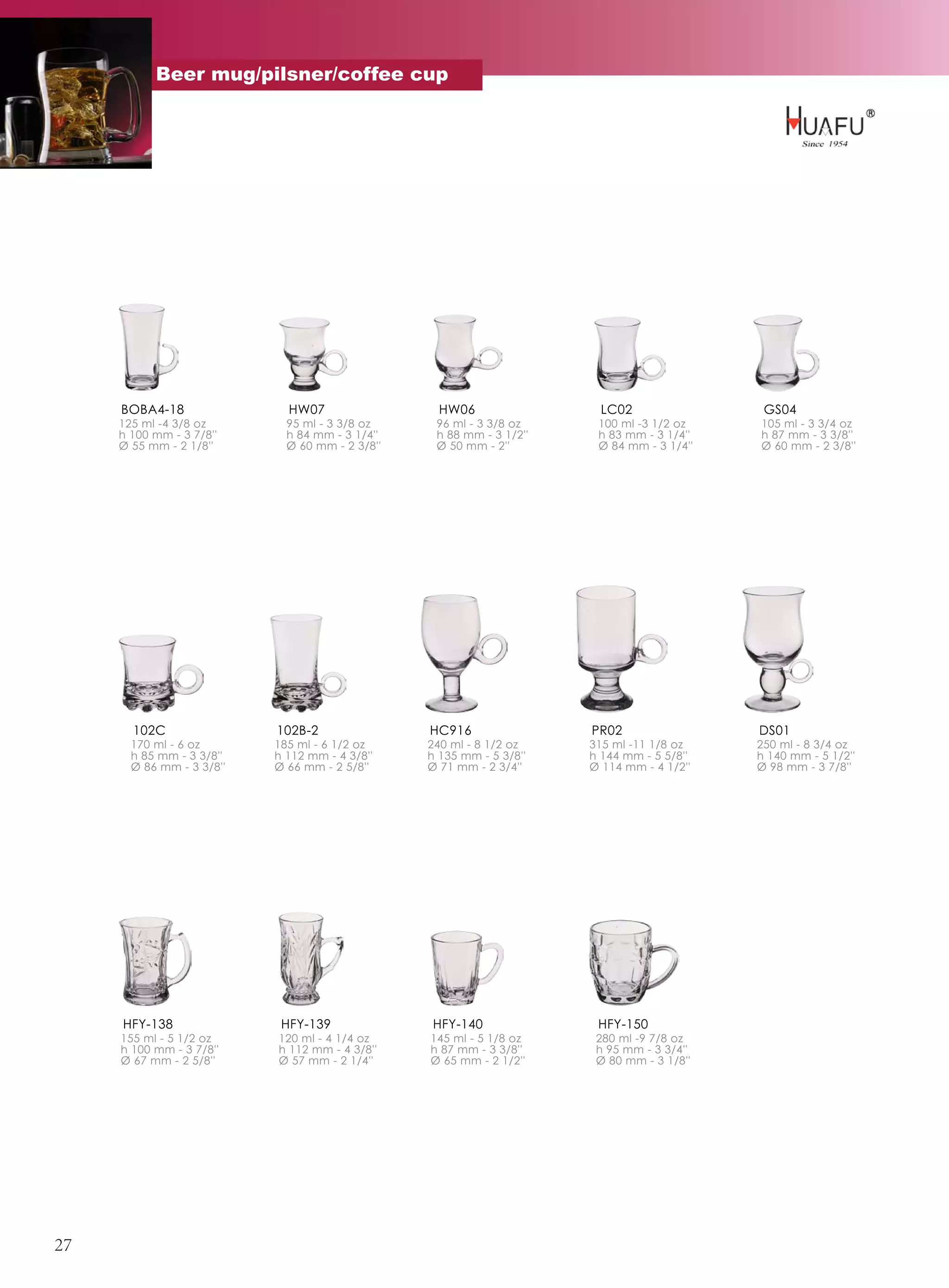 Beer mug/pilsner/coffee cup




     BOBA4-18                HW07                  HW06                 LC02                GS04
     125 ml -4 3/8 oz        95 ml - 3 3/8 oz     96 ml - 3 3/8 oz     100 ml -3 1/2 oz    105 ml - 3 3/4 oz
     h 100 mm - 3 7/8''      h 84 mm - 3 1/4''    h 88 mm - 3 1/2''    h 83 mm - 3 1/4''   h 87 mm - 3 3/8''
     Ø 55 mm - 2 1/8''       Ø 60 mm - 2 3/8''    Ø 50 mm - 2''        Ø 84 mm - 3 1/4''   Ø 60 mm - 2 3/8''




       102C                102B-2                HC916                PR02                 DS01
       170 ml - 6 oz       185 ml - 6 1/2 oz     240 ml - 8 1/2 oz    315 ml -11 1/8 oz    250 ml - 8 3/4 oz
       h 85 mm - 3 3/8''   h 112 mm - 4 3/8''    h 135 mm - 5 3/8''   h 144 mm - 5 5/8''   h 140 mm - 5 1/2''
       Ø 86 mm - 3 3/8''   Ø 66 mm - 2 5/8''     Ø 71 mm - 2 3/4''    Ø 114 mm - 4 1/2''   Ø 98 mm - 3 7/8''




     HFY-138                HFY-139              HFY-140               HFY-150
     155 ml - 5 1/2 oz     120 ml - 4 1/4 oz     145 ml - 5 1/8 oz     280 ml -9 7/8 oz
     h 100 mm - 3 7/8''    h 112 mm - 4 3/8''    h 87 mm - 3 3/8''     h 95 mm - 3 3/4''
     Ø 67 mm - 2 5/8''     Ø 57 mm - 2 1/4''     Ø 65 mm - 2 1/2''     Ø 80 mm - 3 1/8''




27
 