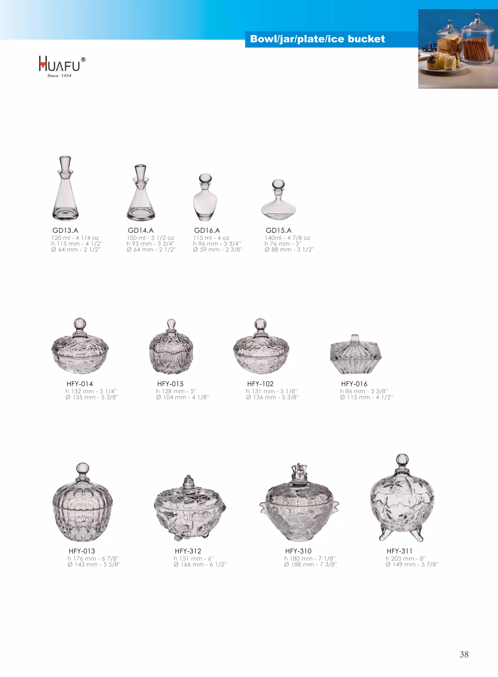 Bowl/jar/plate/ice bucket




GD13.A                    GD14.A                GD16.A                    GD15.A
120 ml - 4 1/4 oz         100 ml - 3 1/2 oz     115 ml - 4 oz             140ml - 4 7/8 oz
h 115 mm - 4 1/2''        h 95 mm - 3 3/4''     h 96 mm - 3 3/4''         h 76 mm - 3''
Ø 64 mm - 2 1/2''         Ø 64 mm - 2 1/2''     Ø 59 mm - 2 3/8''         Ø 88 mm - 3 1/2''




     HFY-014                        HFY-015                         HFY-102                          HFY-016
    h 132 mm - 5 1/4''              h 128 mm - 5''                  h 131 mm - 5 1/8''               h 86 mm - 3 3/8''
    Ø 135 mm - 5 3/8''              Ø 104 mm - 4 1/8''              Ø 136 mm - 5 3/8''               Ø 115 mm - 4 1/2''




      HFY-013                             HFY-312                                HFY-310                            HFY-311
     h 176 mm - 6 7/8''                   h 151 mm - 6''                        h 180 mm - 7 1/8''                  h 203 mm - 8''
     Ø 143 mm - 5 5/8''                   Ø 166 mm - 6 1/2''                    Ø 188 mm - 7 3/8''                  Ø 149 mm - 5 7/8''




                                                                                                                                         38
 