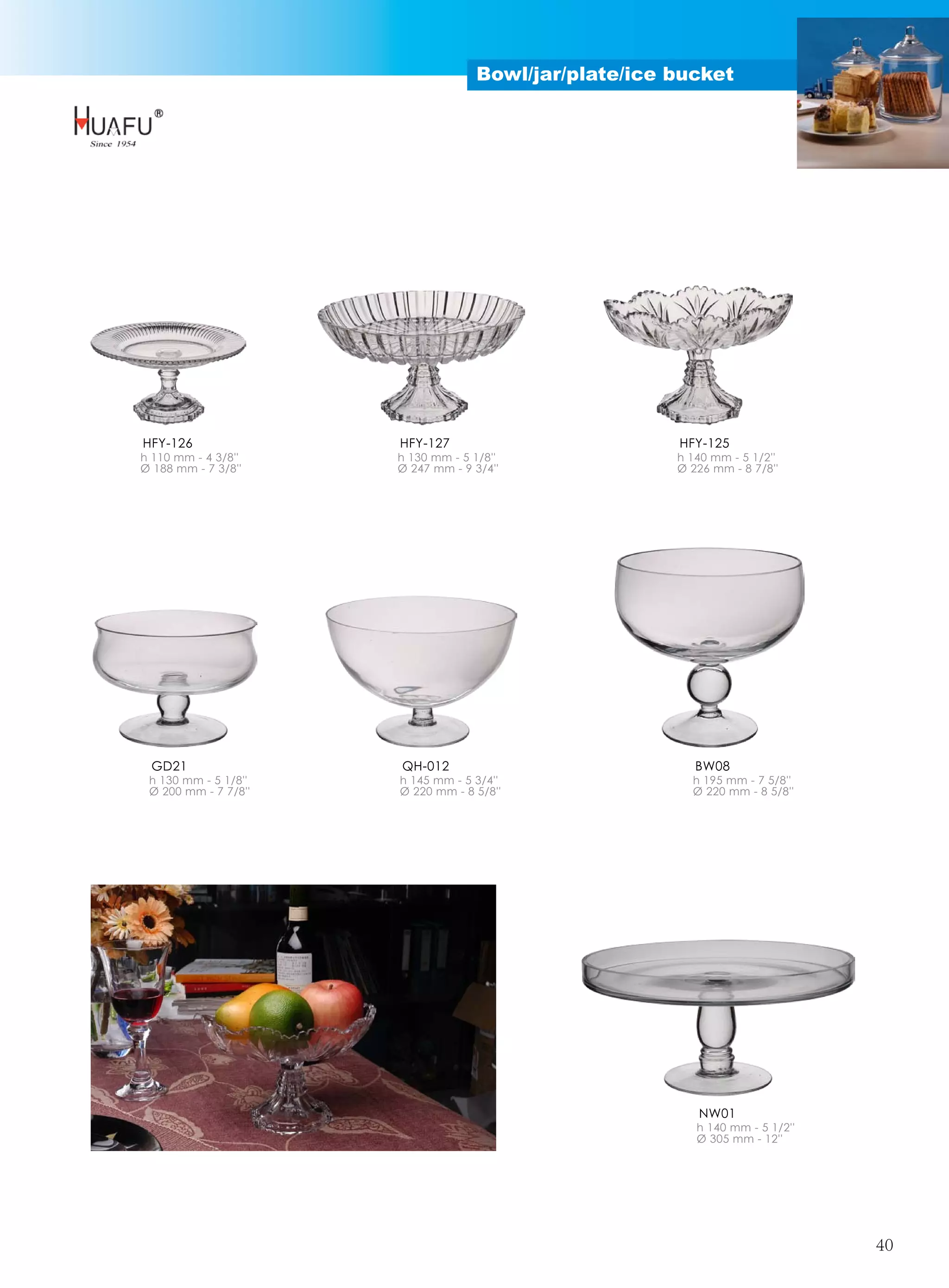 Bowl/jar/plate/ice bucket




HFY-126               HFY-127                          HFY-125
h 110 mm - 4 3/8''    h 130 mm - 5 1/8''               h 140 mm - 5 1/2''
Ø 188 mm - 7 3/8''    Ø 247 mm - 9 3/4''               Ø 226 mm - 8 7/8''




 GD21                 QH-012                              BW08
 h 130 mm - 5 1/8''   h 145 mm - 5 3/4''                 h 195 mm - 7 5/8''
 Ø 200 mm - 7 7/8''   Ø 220 mm - 8 5/8''                 Ø 220 mm - 8 5/8''




                                                          NW01
                                                          h 140 mm - 5 1/2''
                                                          Ø 305 mm - 12''




                                                                               40
 