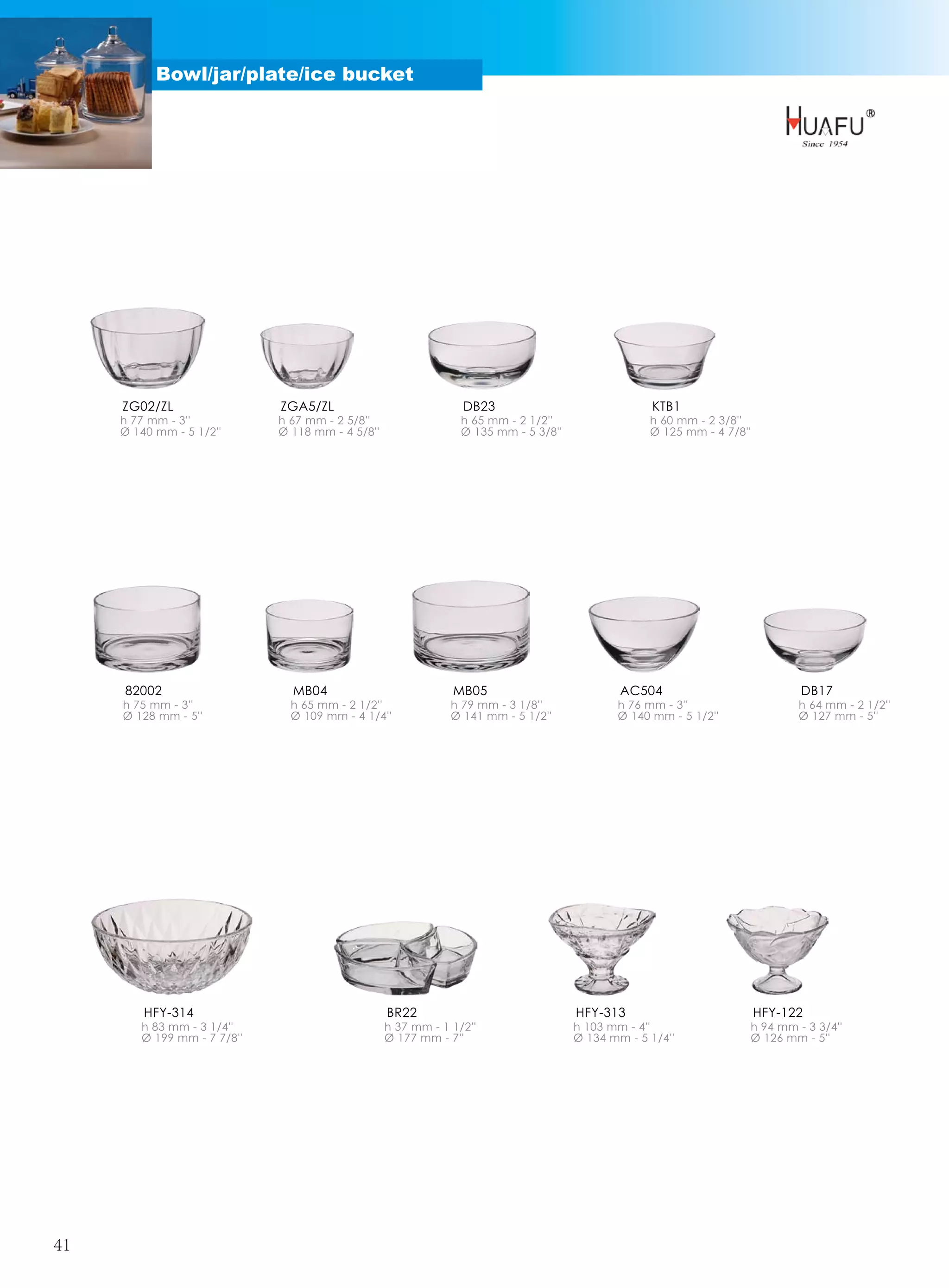 Bowl/jar/plate/ice bucket




     ZG02/ZL                 ZGA5/ZL                            DB23                               KTB1
     h 77 mm - 3''           h 67 mm - 2 5/8''                  h 65 mm - 2 1/2''                 h 60 mm - 2 3/8''
     Ø 140 mm - 5 1/2''      Ø 118 mm - 4 5/8''                 Ø 135 mm - 5 3/8''                Ø 125 mm - 4 7/8''




     82002                     MB04                           MB05                           AC504                           DB17
     h 75 mm - 3''             h 65 mm - 2 1/2''              h 79 mm - 3 1/8''             h 76 mm - 3''                    h 64 mm - 2 1/2''
     Ø 128 mm - 5''            Ø 109 mm - 4 1/4''             Ø 141 mm - 5 1/2''            Ø 140 mm - 5 1/2''               Ø 127 mm - 5''




         HFY-314                                  BR22                               HFY-313                           HFY-122
        h 83 mm - 3 1/4''                         h 37 mm - 1 1/2''                  h 103 mm - 4''                h 94 mm - 3 3/4''
        Ø 199 mm - 7 7/8''                        Ø 177 mm - 7''                     Ø 134 mm - 5 1/4''            Ø 126 mm - 5''




41
 