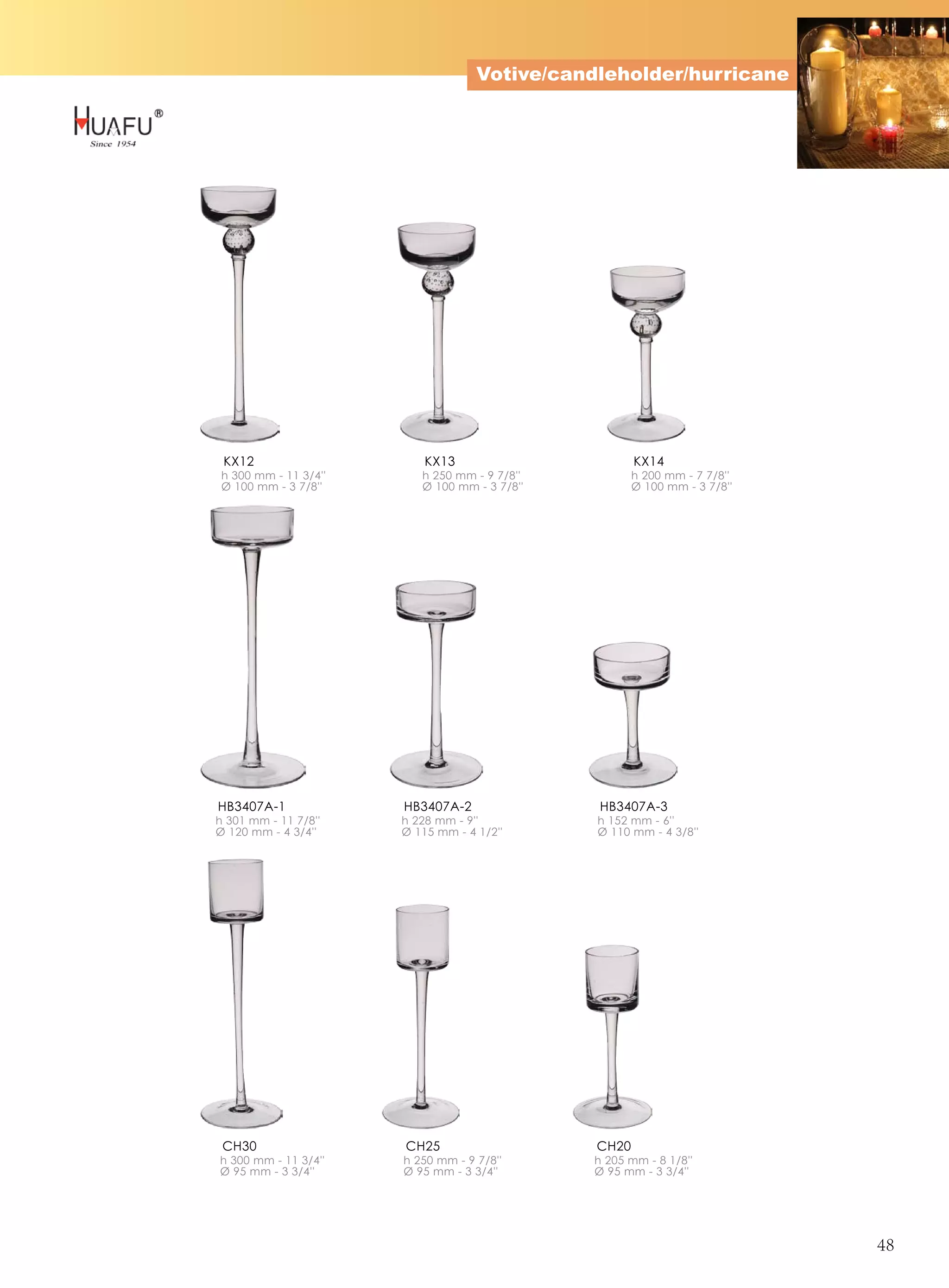 Votive/candleholder/hurricane




 KX12                      KX13                       KX14
 h 300 mm - 11 3/4''      h 250 mm - 9 7/8''          h 200 mm - 7 7/8''
 Ø 100 mm - 3 7/8''       Ø 100 mm - 3 7/8''          Ø 100 mm - 3 7/8''




HB3407A-1              HB3407A-2               HB3407A-3
h 301 mm - 11 7/8''    h 228 mm - 9''          h 152 mm - 6''
Ø 120 mm - 4 3/4''     Ø 115 mm - 4 1/2''      Ø 110 mm - 4 3/8''




 CH30                  CH25                    CH20
h 300 mm - 11 3/4''    h 250 mm - 9 7/8''      h 205 mm - 8 1/8''
Ø 95 mm - 3 3/4''      Ø 95 mm - 3 3/4''       Ø 95 mm - 3 3/4''




                                                                           48
 