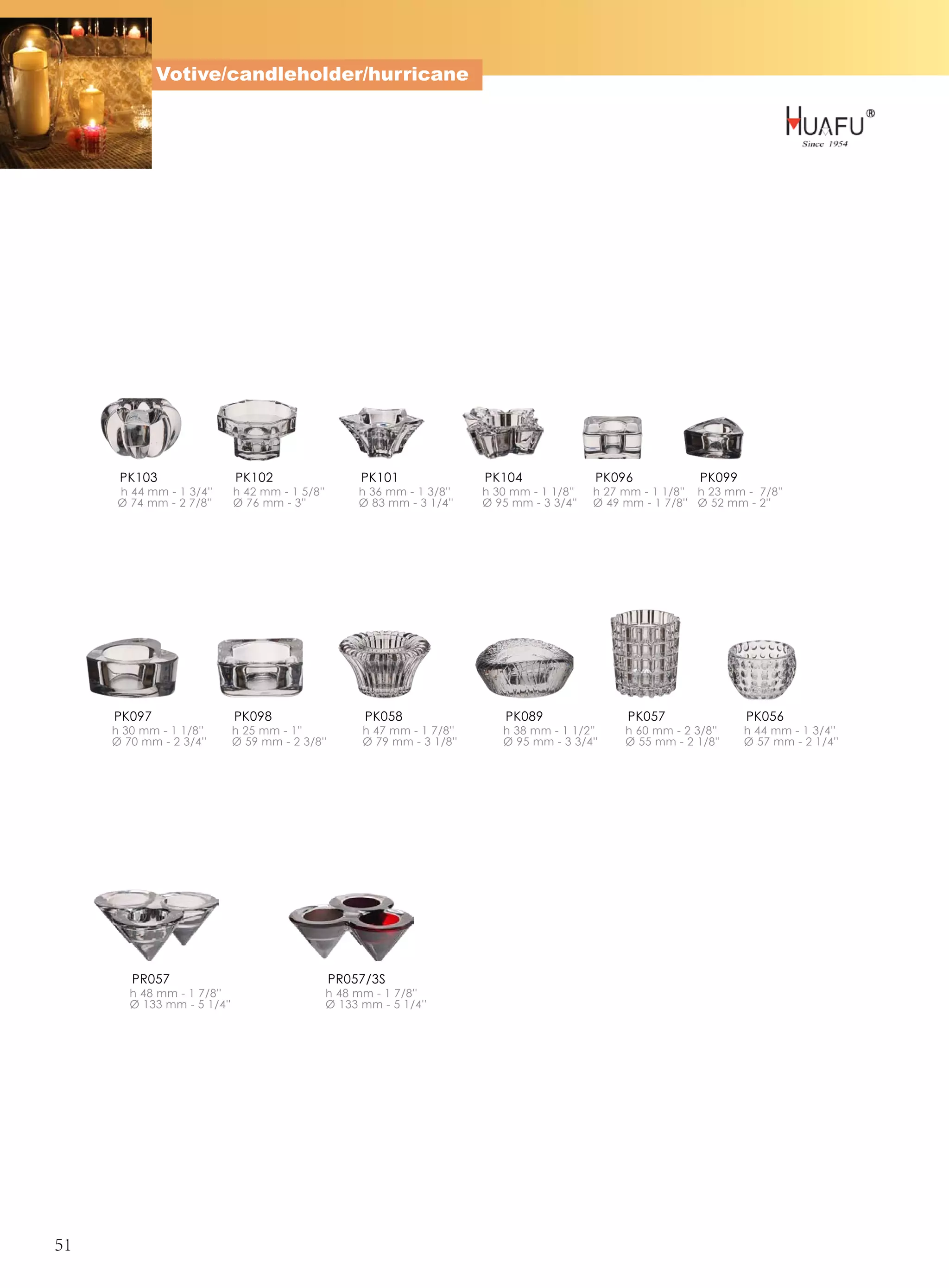 Votive/candleholder/hurricane




      PK103                  PK102                     PK101               PK104               PK096             PK099
     h 44 mm - 1 3/4''       h 42 mm - 1 5/8''        h 36 mm - 1 3/8''    h 30 mm - 1 1/8''   h 27 mm - 1 1/8'' h 23 mm - 7/8''
     Ø 74 mm - 2 7/8''       Ø 76 mm - 3''            Ø 83 mm - 3 1/4''    Ø 95 mm - 3 3/4''   Ø 49 mm - 1 7/8'' Ø 52 mm - 2''




     PK097                   PK098                      PK058                  PK089                 PK057               PK056
     h 30 mm - 1 1/8''       h 25 mm - 1''             h 47 mm - 1 7/8''      h 38 mm - 1 1/2''     h 60 mm - 2 3/8''    h 44 mm - 1 3/4''
     Ø 70 mm - 2 3/4''       Ø 59 mm - 2 3/8''         Ø 79 mm - 3 1/8''      Ø 95 mm - 3 3/4''     Ø 55 mm - 2 1/8''    Ø 57 mm - 2 1/4''




        PR057                                    PR057/3S
        h 48 mm - 1 7/8''                        h 48 mm - 1 7/8''
        Ø 133 mm - 5 1/4''                       Ø 133 mm - 5 1/4''




51
 