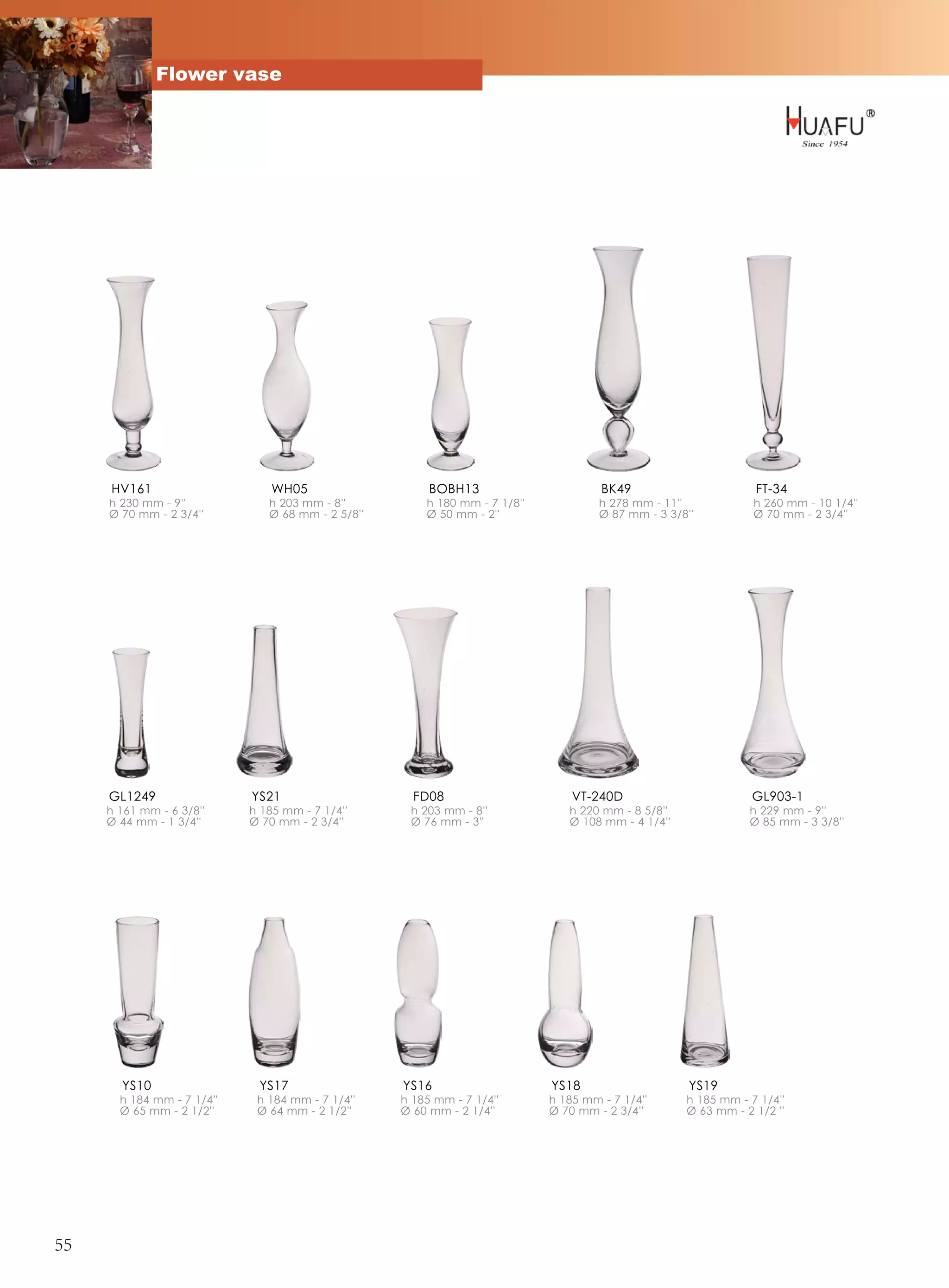 Flower vase




     HV161                      WH05                    BOBH13                       BK49                       FT-34
     h 230 mm - 9''            h 203 mm - 8''          h 180 mm - 7 1/8''            h 278 mm - 11''            h 260 mm - 10 1/4''
     Ø 70 mm - 2 3/4''         Ø 68 mm - 2 5/8''       Ø 50 mm - 2''                 Ø 87 mm - 3 3/8''          Ø 70 mm - 2 3/4''




     GL1249                 YS21                     FD08                       VT-240D                         GL903-1
     h 161 mm - 6 3/8''     h 185 mm - 7 1/4''      h 203 mm - 8''             h 220 mm - 8 5/8''              h 229 mm - 9''
     Ø 44 mm - 1 3/4''      Ø 70 mm - 2 3/4''       Ø 76 mm - 3''              Ø 108 mm - 4 1/4''              Ø 85 mm - 3 3/8''




       YS10                  YS17                  YS16                     YS18                     YS19
       h 184 mm - 7 1/4''    h 184 mm - 7 1/4''    h 185 mm - 7 1/4''       h 185 mm - 7 1/4''      h 185 mm - 7 1/4''
       Ø 65 mm - 2 1/2''     Ø 64 mm - 2 1/2''     Ø 60 mm - 2 1/4''        Ø 70 mm - 2 3/4''       Ø 63 mm - 2 1/2 ''




55
 