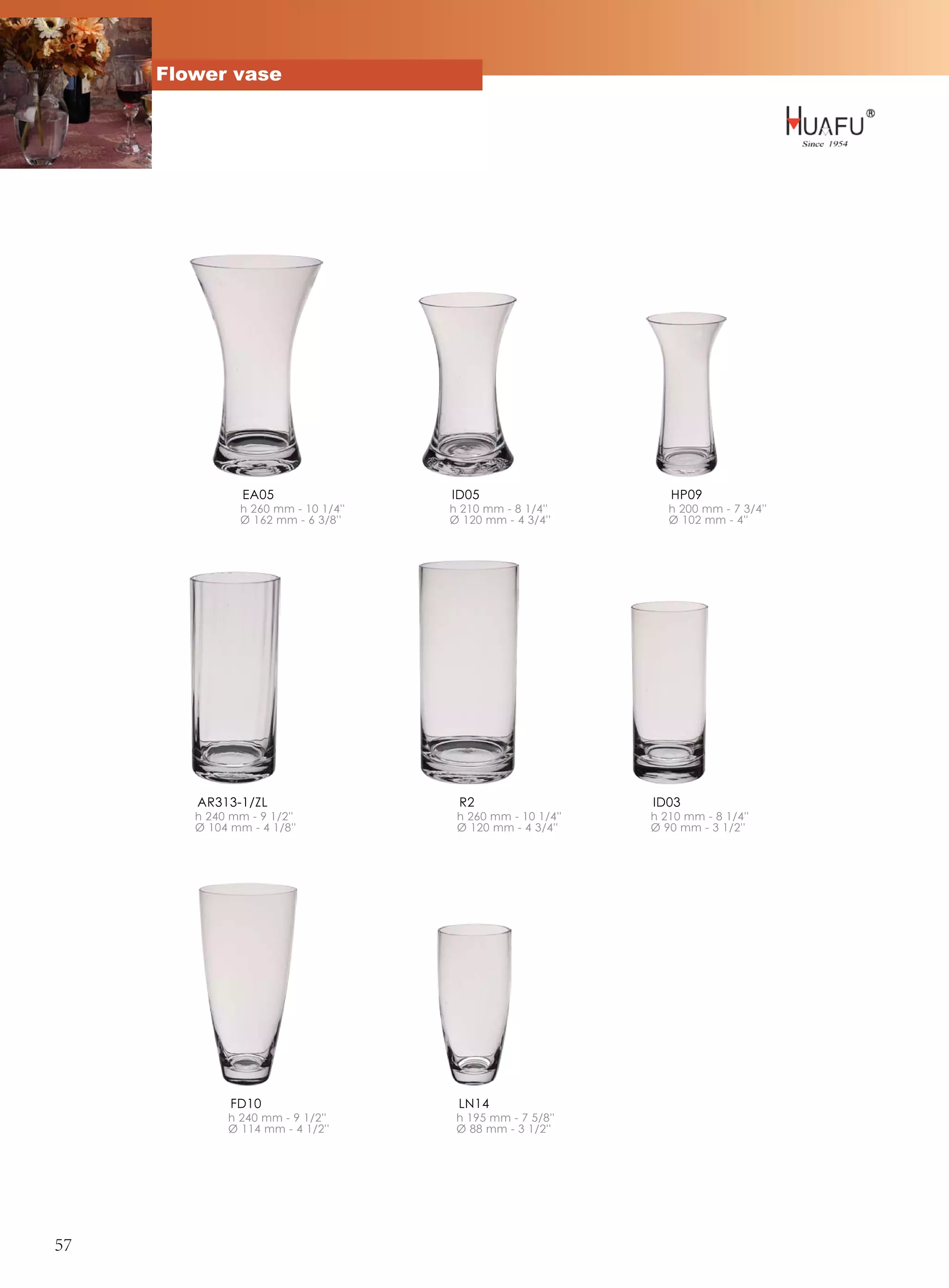 Flower vase




                EA05                  ID05                      HP09
                h 260 mm - 10 1/4''   h 210 mm - 8 1/4''        h 200 mm - 7 3/4''
                Ø 162 mm - 6 3/8''    Ø 120 mm - 4 3/4''        Ø 102 mm - 4''




        AR313-1/ZL                     R2                    ID03
        h 240 mm - 9 1/2''             h 260 mm - 10 1/4''   h 210 mm - 8 1/4''
        Ø 104 mm - 4 1/8''             Ø 120 mm - 4 3/4''    Ø 90 mm - 3 1/2''




              FD10                     LN14
             h 240 mm - 9 1/2''        h 195 mm - 7 5/8''
             Ø 114 mm - 4 1/2''        Ø 88 mm - 3 1/2''




57
 