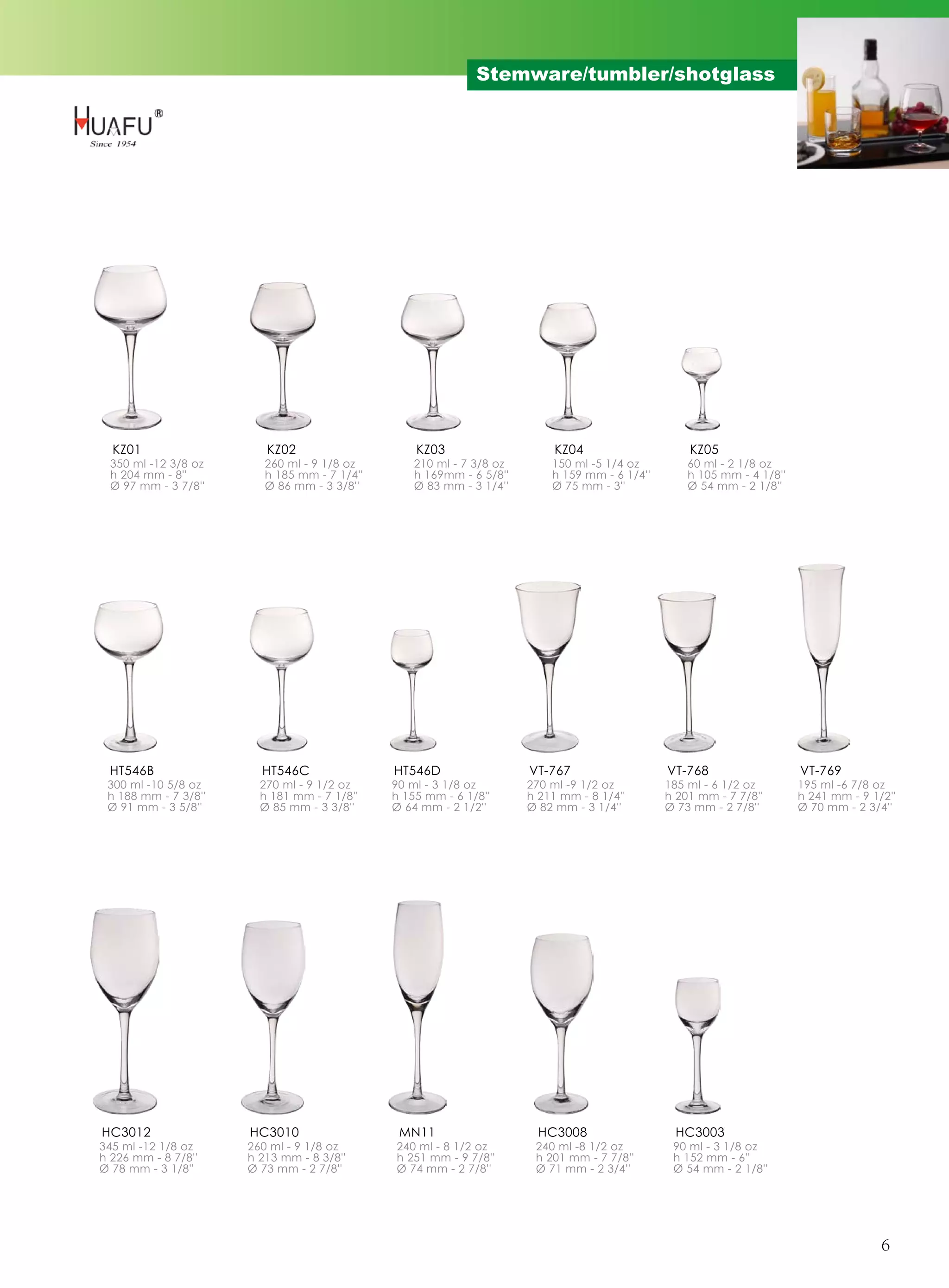 Stemware/tumbler/shotglass




  KZ01                   KZ02                     KZ03                     KZ04                    KZ05
 350 ml -12 3/8 oz       260 ml - 9 1/8 oz        210 ml - 7 3/8 oz       150 ml -5 1/4 oz         60 ml - 2 1/8 oz
 h 204 mm - 8''          h 185 mm - 7 1/4''       h 169mm - 6 5/8''       h 159 mm - 6 1/4''       h 105 mm - 4 1/8''
 Ø 97 mm - 3 7/8''       Ø 86 mm - 3 3/8''        Ø 83 mm - 3 1/4''       Ø 75 mm - 3''            Ø 54 mm - 2 1/8''




 HT546B                 HT546C                HT546D                  VT-767                   VT-768                   VT-769
 300 ml -10 5/8 oz      270 ml - 9 1/2 oz     90 ml - 3 1/8 oz        270 ml -9 1/2 oz         185 ml - 6 1/2 oz        195 ml -6 7/8 oz
 h 188 mm - 7 3/8''     h 181 mm - 7 1/8''    h 155 mm - 6 1/8''      h 211 mm - 8 1/4''       h 201 mm - 7 7/8''       h 241 mm - 9 1/2''
 Ø 91 mm - 3 5/8''      Ø 85 mm - 3 3/8''     Ø 64 mm - 2 1/2''       Ø 82 mm - 3 1/4''        Ø 73 mm - 2 7/8''        Ø 70 mm - 2 3/4''




HC3012                HC3010                   MN11                     HC3008                  HC3003
345 ml -12 1/8 oz     260 ml - 9 1/8 oz       240 ml - 8 1/2 oz        240 ml -8 1/2 oz         90 ml - 3 1/8 oz
h 226 mm - 8 7/8''    h 213 mm - 8 3/8''      h 251 mm - 9 7/8''       h 201 mm - 7 7/8''       h 152 mm - 6''
Ø 78 mm - 3 1/8''     Ø 73 mm - 2 7/8''       Ø 74 mm - 2 7/8''        Ø 71 mm - 2 3/4''        Ø 54 mm - 2 1/8''




                                                                                                                                       6
 