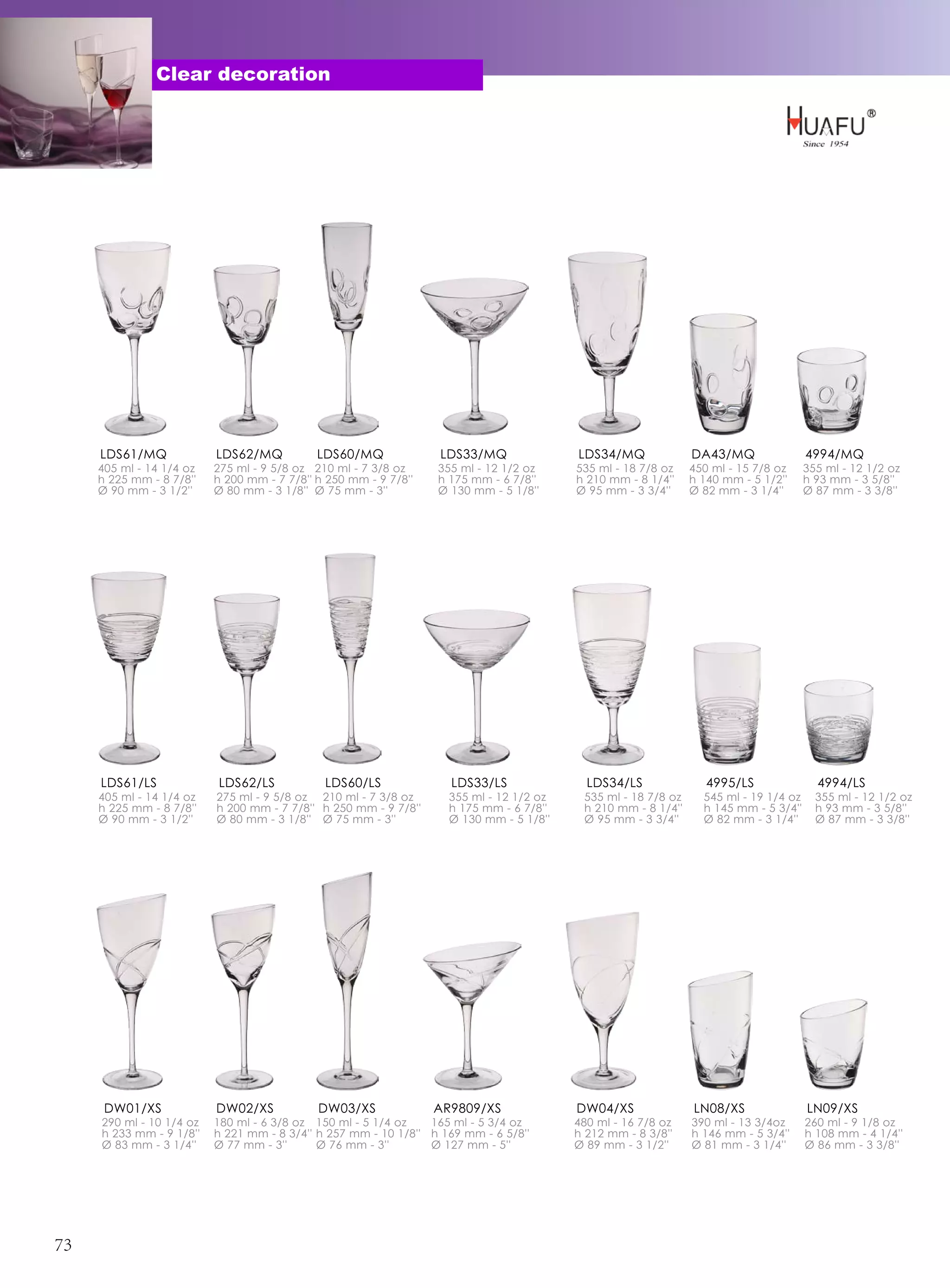 Clear decoration




     LDS61/MQ             LDS62/MQ           LDS60/MQ             LDS33/MQ               LDS34/MQ              DA43/MQ                4994/MQ
     405 ml - 14 1/4 oz   275 ml - 9 5/8 oz 210 ml - 7 3/8 oz     355 ml - 12 1/2 oz     535 ml - 18 7/8 oz    450 ml - 15 7/8 oz     355 ml - 12 1/2 oz
     h 225 mm - 8 7/8''   h 200 mm - 7 7/8'' h 250 mm - 9 7/8''   h 175 mm - 6 7/8''     h 210 mm - 8 1/4''    h 140 mm - 5 1/2''     h 93 mm - 3 5/8''
     Ø 90 mm - 3 1/2''    Ø 80 mm - 3 1/8'' Ø 75 mm - 3''         Ø 130 mm - 5 1/8''     Ø 95 mm - 3 3/4''     Ø 82 mm - 3 1/4''      Ø 87 mm - 3 3/8''




     LDS61/LS             LDS62/LS            LDS60/LS              LDS33/LS               LDS34/LS               4995/LS               4994/LS
     405 ml - 14 1/4 oz   275 ml - 9 5/8 oz 210 ml - 7 3/8 oz       355 ml - 12 1/2 oz    535 ml - 18 7/8 oz     545 ml - 19 1/4 oz     355 ml - 12 1/2 oz
     h 225 mm - 8 7/8''   h 200 mm - 7 7/8'' h 250 mm - 9 7/8''     h 175 mm - 6 7/8''    h 210 mm - 8 1/4''     h 145 mm - 5 3/4''     h 93 mm - 3 5/8''
     Ø 90 mm - 3 1/2''    Ø 80 mm - 3 1/8'' Ø 75 mm - 3''           Ø 130 mm - 5 1/8''    Ø 95 mm - 3 3/4''      Ø 82 mm - 3 1/4''      Ø 87 mm - 3 3/8''




      DW01/XS             DW02/XS            DW03/XS              AR9809/XS              DW04/XS               LN08/XS                LN09/XS
     290 ml - 10 1/4 oz   180 ml - 6 3/8 oz 150 ml - 5 1/4 oz    165 ml - 5 3/4 oz       480 ml - 16 7/8 oz    390 ml - 13 3/4oz      260 ml - 9 1/8 oz
     h 233 mm - 9 1/8''   h 221 mm - 8 3/4'' h 257 mm - 10 1/8'' h 169 mm - 6 5/8''      h 212 mm - 8 3/8''    h 146 mm - 5 3/4''     h 108 mm - 4 1/4''
     Ø 83 mm - 3 1/4''    Ø 77 mm - 3''      Ø 76 mm - 3''       Ø 127 mm - 5''          Ø 89 mm - 3 1/2''     Ø 81 mm - 3 1/4''      Ø 86 mm - 3 3/8''




73
 