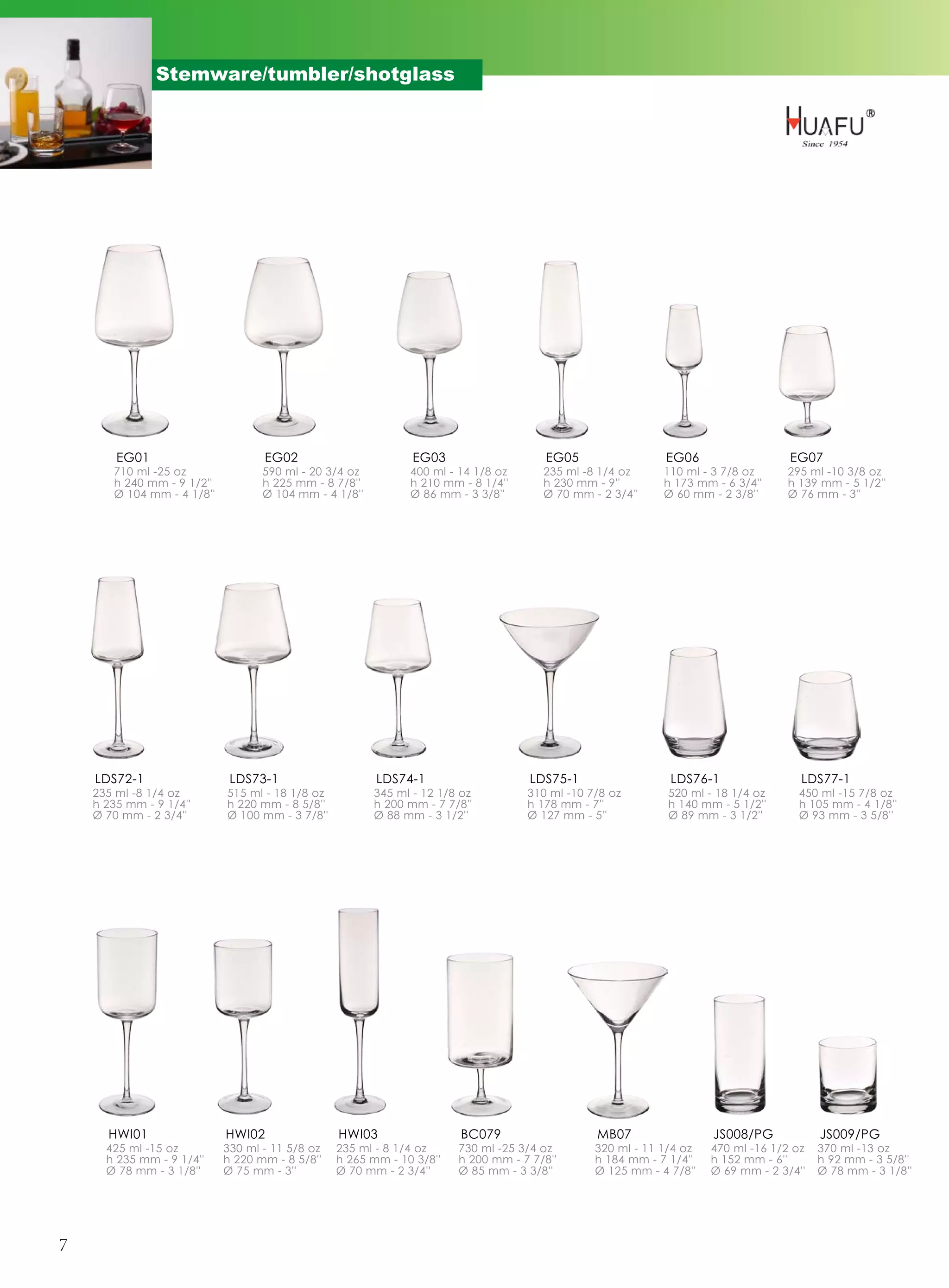 Stemware/tumbler/shotglass




        EG01                       EG02                        EG03                   EG05                 EG06                   EG07
       710 ml -25 oz               590 ml - 20 3/4 oz         400 ml - 14 1/8 oz      235 ml -8 1/4 oz     110 ml - 3 7/8 oz     295 ml -10 3/8 oz
       h 240 mm - 9 1/2''          h 225 mm - 8 7/8''         h 210 mm - 8 1/4''      h 230 mm - 9''       h 173 mm - 6 3/4''    h 139 mm - 5 1/2''
       Ø 104 mm - 4 1/8''          Ø 104 mm - 4 1/8''         Ø 86 mm - 3 3/8''       Ø 70 mm - 2 3/4''    Ø 60 mm - 2 3/8''     Ø 76 mm - 3''




    LDS72-1                  LDS73-1                    LDS74-1                     LDS75-1                 LDS76-1                 LDS77-1
    235 ml -8 1/4 oz        515 ml - 18 1/8 oz          345 ml - 12 1/8 oz         310 ml -10 7/8 oz        520 ml - 18 1/4 oz     450 ml -15 7/8 oz
    h 235 mm - 9 1/4''      h 220 mm - 8 5/8''          h 200 mm - 7 7/8''         h 178 mm - 7''           h 140 mm - 5 1/2''     h 105 mm - 4 1/8''
    Ø 70 mm - 2 3/4''       Ø 100 mm - 3 7/8''          Ø 88 mm - 3 1/2''          Ø 127 mm - 5''           Ø 89 mm - 3 1/2''      Ø 93 mm - 3 5/8''




      HWI01                 HWI02                HWI03                 BC079                   MB07                 JS008/PG            JS009/PG
      425 ml -15 oz         330 ml - 11 5/8 oz   235 ml - 8 1/4 oz     730 ml -25 3/4 oz       320 ml - 11 1/4 oz   470 ml -16 1/2 oz   370 ml -13 oz
      h 235 mm - 9 1/4''    h 220 mm - 8 5/8''   h 265 mm - 10 3/8''   h 200 mm - 7 7/8''      h 184 mm - 7 1/4''   h 152 mm - 6''      h 92 mm - 3 5/8''
      Ø 78 mm - 3 1/8''     Ø 75 mm - 3''        Ø 70 mm - 2 3/4''     Ø 85 mm - 3 3/8''       Ø 125 mm - 4 7/8''   Ø 69 mm - 2 3/4''   Ø 78 mm - 3 1/8''




7
 