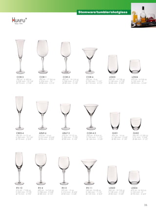 Stemware/tumbler/shotglass




COR-5                   COR-1                COR-3                   COR-4                LDS03                    LDS04
180 ml - 6 3/8 oz      505 ml - 17 3/4 oz    405 ml - 14 1/4 oz      255 ml - 9 oz        565 ml - 19 7/8 oz      475 ml -16 3/4 oz
h 259 mm - 10 1/4''    h 254 mm - 10''       h 240 mm - 9 1/2''      h 190 mm - 7 1/2''   h 149 mm - 5 7/8''      h 102 mm - 4''
Ø 73 mm - 2 7/8''      Ø 88 mm - 3 1/2''     Ø 80 mm - 3 1/8''       Ø 114 mm - 4 1/2''   Ø 85 mm - 3 3/8''       Ø 94 mm - 3 3/4''




CB03-4                 AR69-6                AR67-3                   COR-4-3                 GH01                  GH02
185 ml - 6 1/2 oz      370 ml - 13 oz       270 ml - 9 1/2 oz        250 ml - 8 3/4 oz       455 ml - 16 oz         350 ml -12 3/8 oz
h 260 mm - 10 1/4''    h 219 mm - 8 5/8''   h 200 mm - 7 7/8''       h 190 mm - 7 1/2''      h 138 mm - 5 3/8''     h 91 mm - 3 5/8''
Ø 70 mm - 2 3/4''      Ø 95 mm - 3 3/4''    Ø 80 mm - 3 1/8''        Ø 144 mm - 5 5/8''      Ø 80 mm - 3 1/8''      Ø 88 mm - 3 1/2''




RV-10                 RV-4                  RV-3                     RV-11                LDS03                   LDS04
210 ml - 7 3/8 oz     420 ml - 14 3/4 oz    370 ml - 13 oz           245 ml - 8 5/8 oz    565 ml - 19 7/8 oz      475 ml -16 3/4 oz
h 250 mm - 9 7/8''    h 238 mm - 9 3/8''    h 213 mm - 8 3/8''       h 185 mm - 7 1/4''   h 149 mm - 5 7/8''      h 102 mm - 4''
Ø 74 mm - 2 7/8''     Ø 88 mm - 3 1/2''     Ø 85 mm - 3 3/8''        Ø 120 mm - 4 3/4''   Ø 85 mm - 3 3/8''       Ø 94 mm - 3 3/4''




                                                                                                                                16
 