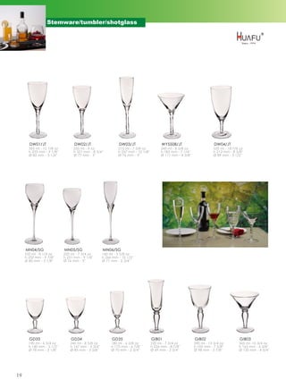 Stemware/tumbler/shotglass




       DW01/JT                    DW02/JT                      DW03/JT                    WY5508/JT                        DW04/JT
       365 ml - 12 7/8 oz         255 ml - 9 oz               215 ml - 7 5/8 oz           245 ml - 8 5/8 oz               535 ml - 18 7/8 oz
       h 233 mm - 9 1/8''         h 221 mm - 8 3/4''          h 257 mm - 10 1/8''         h 183 mm - 7 1/4''              h 212 mm - 8 3/8''
       Ø 83 mm - 3 1/4''          Ø 77 mm - 3''               Ø 76 mm - 3''               Ø 111 mm - 4 3/8''              Ø 89 mm - 3 1/2''




     MN04/SG                MN05/SG                  MN06/SG
     235 ml - 8 1/4 oz      220 ml - 7 3/4 oz        160 ml - 5 5/8 oz
     h 252 mm - 9 7/8''     h 231 mm - 9 1/8''       h 266 mm - 10 1/2''
     Ø 80 mm - 3 1/8''      Ø 76 mm - 3''            Ø 71 mm - 2 3/4''




       GD33                     GD34                      GD35                      GIB01                      GIB02                      GIB03
       190 ml - 6 3/4 oz        245 ml - 8 5/8 oz         180 ml - 6 3/8 oz         220 ml - 7 3/4 oz          390 ml - 13 3/4 oz        305 ml -10 3/4 oz
       h 140 mm - 5 1/2''       h 147 mm - 5 3/4''        h 175 mm - 6 7/8''        h 226 mm - 8 7/8''         h 195 mm - 7 5/8''        h 163 mm - 6 3/8''
       Ø 78 mm - 3 1/8''        Ø 85 mm - 3 3/8''         Ø 70 mm - 2 3/4''         Ø 69 mm - 2 3/4''          Ø 98 mm - 3 7/8''         Ø 120 mm - 4 3/4''




19
 