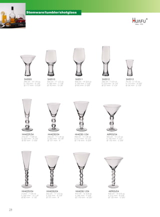 Stemware/tumbler/shotglass




        SHZ005               SHZ010               SHZ011               SHZ012                      SHZ013
       290 ml - 10 1/4 oz    325 ml - 11 1/2 oz   420 ml - 14 3/4 oz   220 ml - 7 3/4 oz           70 ml - 2 1/2 oz
       h 155 mm - 6 1/8''    h 180 mm - 7 1/8''   h 195 mm -7 5/8''    h 210 mm - 8 1/4''          h 110 mm - 4 3/8''
       Ø 117 mm - 4 5/8''    Ø 78 mm - 3 1/8''    Ø 85 mm -3 3/8''     Ø 57 mm - 2 1/4''           Ø 54 mm - 2 1/8''




     HH4229/S4               HH4230/S4            HH4230-1/S4               AR903/S4
     210 ml - 7 3/8 oz       320 ml - 11 1/4 oz   450 ml - 15 7/8 oz        355 ml - 12 1/2 oz
     h 235 mm - 9 1/4''      h 205 mm - 8 1/8''   h 217 mm - 8 1/2''        h 190 mm -7 1/2''
     Ø 85 mm - 3 3/8''       Ø 101 mm - 4''       Ø 118 mm - 4 5/8''        Ø 135 mm - 5 3/8''




     HH4229/E4              HH4230/E4              HH4230-1/E4                AR903/E4
     215ml - 7 5/8 oz       325 ml - 11 1/2 oz    475 ml - 16 3/4 oz          420 ml - 14 3/4 oz
     h 260 mm - 10 1/4''    h 225 mm - 8 7/8''    h 246 mm - 9 5/8''          h 212 mm - 8 3/8''
     Ø 80 mm - 3 1/8''      Ø 101 mm - 4''        Ø 118 mm - 4 5/8''          Ø 135 mm - 5 3/8''




23
 