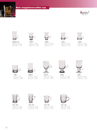 Beer mug/pilsner/coffee cup




     BOBA4-18                HW07                  HW06                 LC02                GS04
     125 ml -4 3/8 oz        95 ml - 3 3/8 oz     96 ml - 3 3/8 oz     100 ml -3 1/2 oz    105 ml - 3 3/4 oz
     h 100 mm - 3 7/8''      h 84 mm - 3 1/4''    h 88 mm - 3 1/2''    h 83 mm - 3 1/4''   h 87 mm - 3 3/8''
     Ø 55 mm - 2 1/8''       Ø 60 mm - 2 3/8''    Ø 50 mm - 2''        Ø 84 mm - 3 1/4''   Ø 60 mm - 2 3/8''




       102C                102B-2                HC916                PR02                 DS01
       170 ml - 6 oz       185 ml - 6 1/2 oz     240 ml - 8 1/2 oz    315 ml -11 1/8 oz    250 ml - 8 3/4 oz
       h 85 mm - 3 3/8''   h 112 mm - 4 3/8''    h 135 mm - 5 3/8''   h 144 mm - 5 5/8''   h 140 mm - 5 1/2''
       Ø 86 mm - 3 3/8''   Ø 66 mm - 2 5/8''     Ø 71 mm - 2 3/4''    Ø 114 mm - 4 1/2''   Ø 98 mm - 3 7/8''




     HFY-138                HFY-139              HFY-140               HFY-150
     155 ml - 5 1/2 oz     120 ml - 4 1/4 oz     145 ml - 5 1/8 oz     280 ml -9 7/8 oz
     h 100 mm - 3 7/8''    h 112 mm - 4 3/8''    h 87 mm - 3 3/8''     h 95 mm - 3 3/4''
     Ø 67 mm - 2 5/8''     Ø 57 mm - 2 1/4''     Ø 65 mm - 2 1/2''     Ø 80 mm - 3 1/8''




27
 