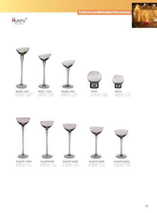 Votive/candleholder/hurricane




BC022-1/GD            BC021-1/GD             BC020-1/GD                  XKF49                 XKF50
h 300 mm - 11 3/4''   h 250 mm - 9 7/8''     h 200 mm - 7 7/8''          h 125 mm - 4 7/8''    h 100 mm - 3 7/8''
Ø 94 mm - 3 3/4''     Ø 94 mm - 3 3/4''      Ø 94 mm - 3 3/4''           Ø 110 mm - 4 3/8''    Ø 88 mm - 3 1/2''




GLA379-1/KDX             GLA379/KDX           GLA379-2/KDX             GLA379-3/KDX           GLA379-4/KDX
h 305 mm - 12''         h 280 mm - 11''       h 255 mm - 10''          h 230 mm - 9''         h 205 mm - 8 1/8''
Ø 100 mm - 3 7/8''      Ø 100 mm - 3 7/8''    Ø 100 mm - 3 7/8''       Ø 100 mm - 3 7/8''     Ø 100 mm - 3 7/8''




                                                                                                                    50
 