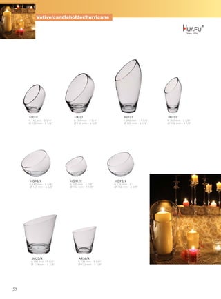 Votive/candleholder/hurricane




     L0019                    L0020                          H0101                 H0102
     h 145 mm - 5 3/4''       h 197 mm - 7 3/4''             h 290 mm - 11 3/8''   h 200 mm - 7 7/8''
     Ø 133 mm - 5 1/4''       Ø 168 mm - 6 5/8''             Ø 158 mm - 6 1/4''    Ø 106 mm - 4 1/8''




     HG93/X                HG91/X                     HG92/X
     h 143 mm - 5 5/8''    h 100 mm - 3 7/8''         h 126 mm - 5''
     Ø 167 mm - 6 5/8''    Ø 104 mm - 4 1/8''         Ø 142 mm - 5 5/8''




       JM25/X                    AR56/X
      h 190 mm - 7 1/2''         h 135 mm - 5 3/8''
      Ø 174 mm - 6 7/8''         Ø 132 mm - 5 1/4''




53
 