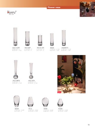 Flower vase




ACC-16/KP                WA13/KP               WA13-1/KP               QG30                AH5329-01
h 230 mm - 9''           h 178 mm - 7''        h 127 mm - 5''         h 155 mm - 6 1/8''   h 190 mm - 7 1/2''
Ø 43 mm - 1 3/4''        Ø 51 mm - 2''         Ø 51 mm - 2''          Ø 40 mm - 1 5/8''    Ø 44 mm - 1 3/4''




ACC-2BCB                        ACC-2CB
h 229 mm - 9''                 h 203 mm - 8''
Ø 54 mm - 2 1/8''              Ø 54 mm - 2 1/8''




    QG34                        FC12                       DA50                      FC500
    h 137 mm - 5 3/8''          h 120 mm - 4 3/4''         h 116 mm - 4 5/8''        h 100 mm - 3 7/8''
    Ø 77 mm - 3''               Ø 74 mm - 2 7/8''          Ø 88 mm - 3 1/2''         Ø 70 mm - 2 3/4''




                                                                                                                56
 