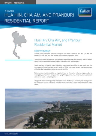 May 2011 | residential




thailand

Hua Hin, CHa am, and Pranburi
residential rePort



                         Hua Hin, Cha Am, and Pranburi
                         Residential Market
                         ExEcutivE Summary
                         around 10,760 residential units and land plots have been supplied in Hua Hin Cha am and
                         Pranburi up until may 2011 with around 360 units being supplied in 2010.

                         the Hua Hin inland has been the main engine of supply over the past few years due to cheaper
                         land prices and demand for landed property from both thais and foreigners.

                         supply overhang in Hua Hin inland risks being exacerbated by an influx of new supply over the
                         coming years. Foreign demand remains weak for higher end properties and low take up poses
                         difficulties due to slow but ongoing construction activity.

                         retirement communities could be an important niche for the market in the coming years due to
                         retiring babyboomers from europe and an aging thai population. Hua Hin’s mountainous location
                         close to the sea is a compelling one.

                         the growth of new retailing centres in Hua Hin means the district is becoming ever more popular
                         for visitors and Cha am risks being left out of the tourist rush due to the lack of attractions and a
                         centre.




www.colliers.co.th
 