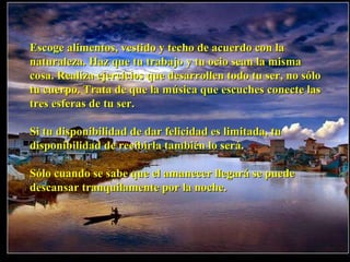 Escoge alimentos, vestido y techo de acuerdo con la naturaleza. Haz que tu trabajo y tu ocio sean la misma cosa. Realiza ejercicios que desarrollen todo tu ser, no sólo tu cuerpo. Trata de que la música que escuches conecte las tres esferas de tu ser. Si tu disponibilidad de dar felicidad es limitada, tu disponibilidad de recibirla también lo será. Sólo cuando se sabe que el amanecer llegará se puede descansar tranquilamente por la noche. 