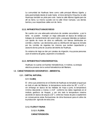 La comunidad de Hualhuas tiene como calle principal Alfonso Ugarte, y
esta pavimentada desde el ovalo hasta el inicio del barrio Chaucha, la calle
Huancayo también es pista pero solo hasta la calle Alfonso Ugarte pero de
allí es tierra. Lo mismo sucede con la calle Víctor Campos. Los demás
barrios y sus respectivas calles son de tierra.
2.2.2. INFRAESTRUCTURADE RIEGO
No cuenta con una adecuada estructura de canales secundarios y por lo
tanto no pueden manejar un riego adecuado en época de estiaje.Los
trabajos de mantenimiento del canal matriz y acequias laterales se realizan
con aporte de mano de obra no calificada, con faenas distribuidas en
comités y barrios. Las decisiones para su distribución del agua es tomada
por los comités de regantes los mismos que reciben capacitación y
asesoría de los junta de usuarios del distrito de Hualhuas.
Su sistema de riego se dan por canales de irrigación, muy pocas personas
usan el sistema de goteo, aspersión e inundación.
2.2.3. INFRAESTRUCTURAENERGETICA.
Hualhuas no cuenta con fuentes hidroeléctricas, ni molinos, su energía
eléctrica proviene de la central hidroeléctrica del Mantaro.
I.3. CARACTERIZACION GEOGRAFICO – AMBIENTAL
I.3.1. CAPITAL NATURAL:
3.1.1 CLIMA:
El clima que predomina en el Distrito de Hualhuas es templado al igual que
en todo el vale del Mantaro, la temperatura oscila entre los 80° c a 22° c,
sin embargo en época de las heladas de mayo a junio, la temperatura
mínima desciende a menos (-) 0,8° conforme los datos registrado en el
instituto geofísico de Huayao, y por otro lado la temperatura máxima
asciende en época de sequía a 22° c. entre los meses de julio a septiembre
en consecuencia estas fluctuaciones de clima favorecen para el cultivo de
la producción agrícola de esta zona.
3.1.2. FLORAY FAUNA:
3.1.2.1. FLORA:
CARACTERIZACIÓN.
 