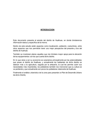 INTRODUCCION
Este documento presenta el estudio del distrito de Hualhuas, en donde brindaremos
información básica y específica de la misma.
Dentro de este estudio están aspectos como localización, población, costumbres, entre
otros aspectos que nos permitirán tener una mejor perspectiva del presente y furo del
distrito de huahuas.
También se mostraran planos aquellos que nos brindara mayor apoyo para la ubicación
de los equipamientos con los que cuenta dicho distrito.
En lo que viene a ser su economía se caracteriza principalmente por las potencialidades
que posee el distrito de Hualhuas, y actualmente los habitantes de dicho distrito se
dedican más a la agricultura, seguida por la artesanía, la cual les permite cubrir sus
necesidades más importantes, los pobladores también nos mencionan que su cultura se
va perdiendo y que actualmente son pocos los pobladores netamente de Hualhuas.
Finalmente el análisis urbanístico de la zona para presentar un Plan de Desarrollo Urbano
de dicho Distrito.
 