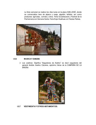 La feria semanal se realiza los días lunes en la plaza SAN JOSÉ, donde
se comercializa lana de alpaca y oveja, algodón, teñidos, así como
productos agrícolas, comida y otros. Feria Ecoartesanal y Festival de la
Pachamanca en Semana Santa. Feria Expo Hualhuas en Fiestas Patrias.
I.5.6 MUSICAY DANZAS
 Los avelinos: Significa “Seguidores de Avelino” es decir seguidores del
general Andrés Avelino Cáceres, epónimo héroe de la CAMPAÑA DE LA
BREÑA
I.5.7 VESTIMENTAY OTROS ADITAMENTOS:
 