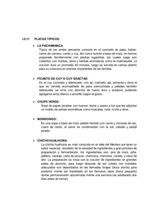 I.5.11 PLATOS TIPICOS:
 LA PACHAMANCA:
Típico de los andes peruanos consiste en el cocinado de papa, habas,
carne de carnero, cerdo y cuy. Así como humita a base de maíz, en hornos
preparado familiarmente con piedras lugareñas, los cuales luego son
cubiertos con mantas, tierra y hierbas aromáticas como la malmaquilla. La
cocción dura un promedio 45 minutos, luego es servida en campo abierto
para su consumo en eventos importantes de las familias.
 PICANTE DE CUY O CUY SHACTAO:
Es el cuy cocinado y aderezado, con ají, colorado, ajo, pimienta y otros el
que es servida acompañada de pasa sancochada y peladas también
aderezada, se sirve con adornos de huevo duro y aceituna, pudiendo
agregarse arroz blanco o amarillo según el gusto.
 CHUPE VERDE:
Sopa de papas picadas con huevos, leche y queso a los que les adjuntan
un molido de yerbas aromáticas como huacatay, ruda, muña y otros.
 MONDONGO:
Es una sopa a base de maíz pelado hervido con carne y vísceras de res,
cuero de cerdo, al servir se condimentan con la sal, cebolla y perejil
picado.
 CHICHAHUALHUINA:
La chicha hualhuina es más conocida en el valle del Mantaro por tener un
sabor especial, resultado de la variedad de ingredientes y gran proceso de
preparación y fermentación, los ingredientes son: jora de maíz, piña,
plátano, naranja, caña de azúcar, chancaca, manzana, canela, y clavo de
olor. La preparación se inicia con la cocción de ingredientes en grandes
pailas de aluminio, para luego después de ser colado con manteles
adecuados son depositados en las llamadas tinajas (boca ancha) para
posterior mente ser trasladado en los famosos ulpos (boca pequeña)
donde permanecerán aproximada mente una semana (es adulterado dos
días antes de tomar).
 
