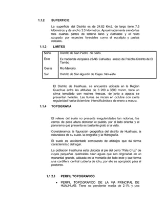 1.1.2 SUPERFICIE
La superficie del Distrito es de 24.82 Km2, de largo tiene 7.5
kilómetros y de ancho 3.3 kilómetros. Aproximadamente siendo las
tres cuartas partes de terreno llano y cultivable y el resto
ocupado por especies forestales como el eucalipto y pastos
natrales.
1.1.3 LIMITES
Norte Distrito de San Pedro de Saño
Este Ex hacienda Acopalca (SAIS Cahuide) anexo de Paccha Distrito de El
Tambo
Oeste Rio Mantaro
Sur Distrito de San Agustín de Cajas. Nor-este
El Distrito de Hualhuas, se encuentra ubicada en la Región
Quechua entre las altitudes de 3 200 a 3500 msnm, tiene un
clima templado con noches frescas, de junio a agosto se
presentan heladas. Las lluvias se inician en octubre con cierta
regularidad hasta diciembre, intensificándose de enero a marzo.
1.1.4 TOPOGRAFIA
El relieve del suelo no presenta irregularidades tan notorias, los
cerros de poca altura dominan el pueblo, por el lado oriental y el
panorama que presenta es bastante grato a la vista.
Consideramos la figuración geográfica del distrito de Hualhuas, la
naturaleza de su suelo, la orografía y la Hidrografía.
El suelo es accidentado compuesto de altibajos que dá forma
característico del lugar.
La población Hualhuina está ubicada al pie del cerro “Pala Cruz” de
cuyas pequeñas quebradas caen aguas que son originadas en un
manantial grande, ubicada en la montaña del lado este y que forma
una cordillera central cubierta de ichu, por ello es apropiado para el
pastoreo.
1.1.2.1 PERFIL TOPOGRAFICO
 PERFIL TOPOGRAFICO DE LA VIA PRINCIPAL DE
HUALHUAS: Tiene na pendiente media de 2.1% y una
 