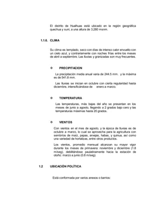 El distrito de Hualhuas está ubicado en la región geográfica
quechua y suni, a una altura de 3,280 msnm.
1.1.6. CLIMA
Su clima es templado, seco con días de intenso calor envuelto con
un cielo azul, y contrariamente con noches frías entre los meses
de abril a septiembre. Las lluvias y granizadas son muy frecuentes.
 PRECIPITACION
La precipitación media anual varia de 244.5 mm. y la máxima
es de 541.8 mm.
Las lluvias se inician en octubre con cierta regularidad hasta
diciembre, intensificándose de enero a marzo.
 TEMPERATURA
Las temperaturas, más bajas del año se presentan en los
meses de junio a agosto, llegando a 2 grados bajo cero y las
temperaturas máximas hasta 20 grados.
 VIENTOS
Con vientos en el mes de agosto, y la época de lluvias es de
octubre a marzo, lo cual se aprovecha para la agricultura con
sembríos de maíz, papas, arvejas, habas, y quinua, así como
una variedad de hortalizas, entre otros productos.
Los vientos, promedio mensual alcanzan su mayor vigor
durante los meses de primavera: noviembre y diciembre (1.8
m/seg), debilitándose paulatinamente hacia la estación de
otoño: marzo a junio (0.8 m/seg).
1.2 UBICACIÓN POLÍTICA
Está conformada por varios anexos o barrios:
 