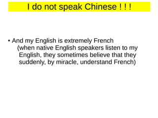 I do not speak Chinese ! ! !

●

And my English is extremely French
(when native English speakers listen to my
English, they sometimes believe that they
suddenly, by miracle, understand French)

 