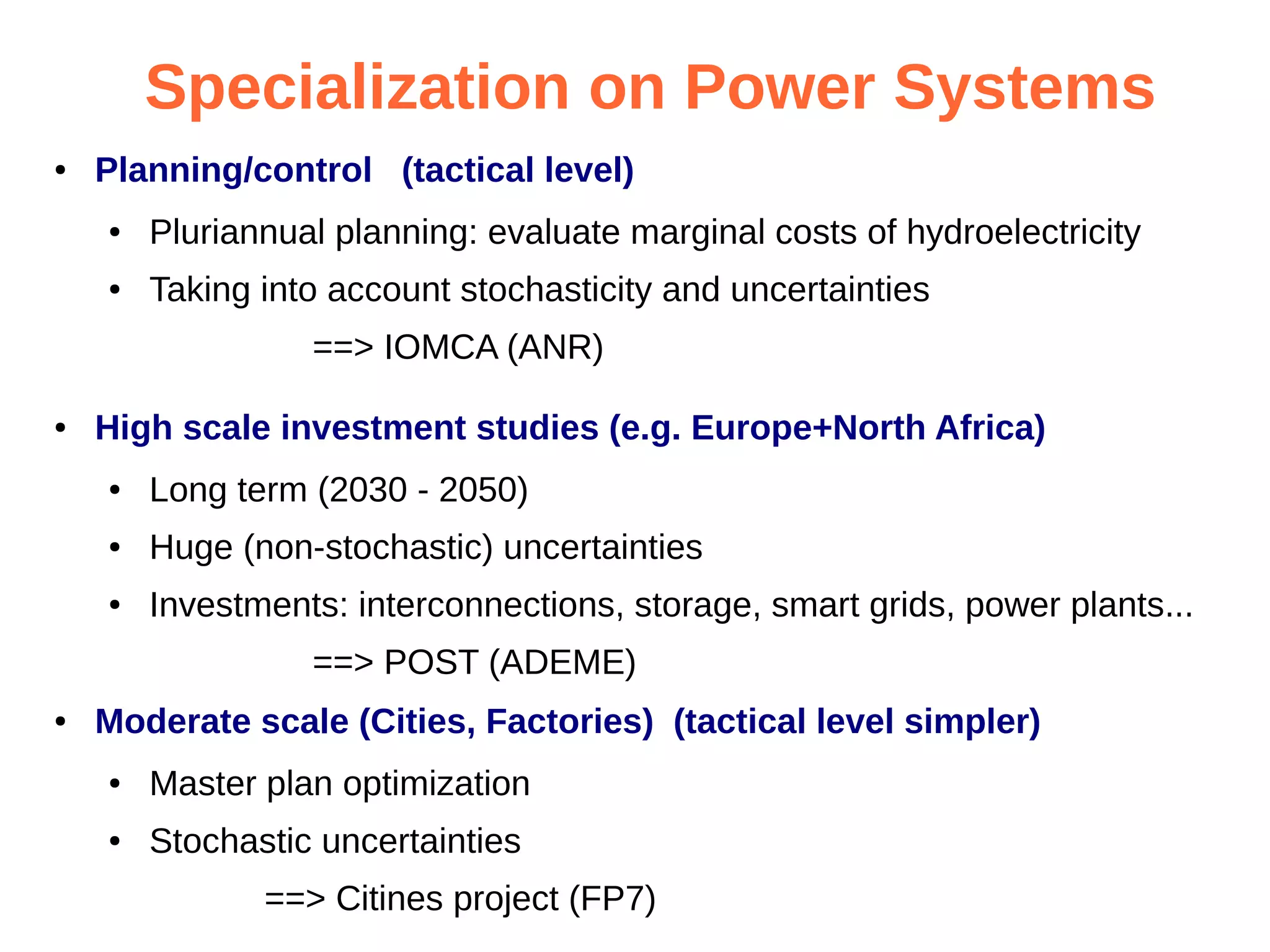 Specialization on Power Systems
●

Planning/control (tactical level)
●

Pluriannual planning: evaluate marginal costs of hydroelectricity

●

Taking into account stochasticity and uncertainties
==> IOMCA (ANR)

●

High scale investment studies (e.g. Europe+North Africa)
●

Long term (2030 - 2050)

●

Huge (non-stochastic) uncertainties

●

Investments: interconnections, storage, smart grids, power plants...
==> POST (ADEME)

●

Moderate scale (Cities, Factories) (tactical level simpler)
●

Master plan optimization

●

Stochastic uncertainties
==> Citines project (FP7)

 