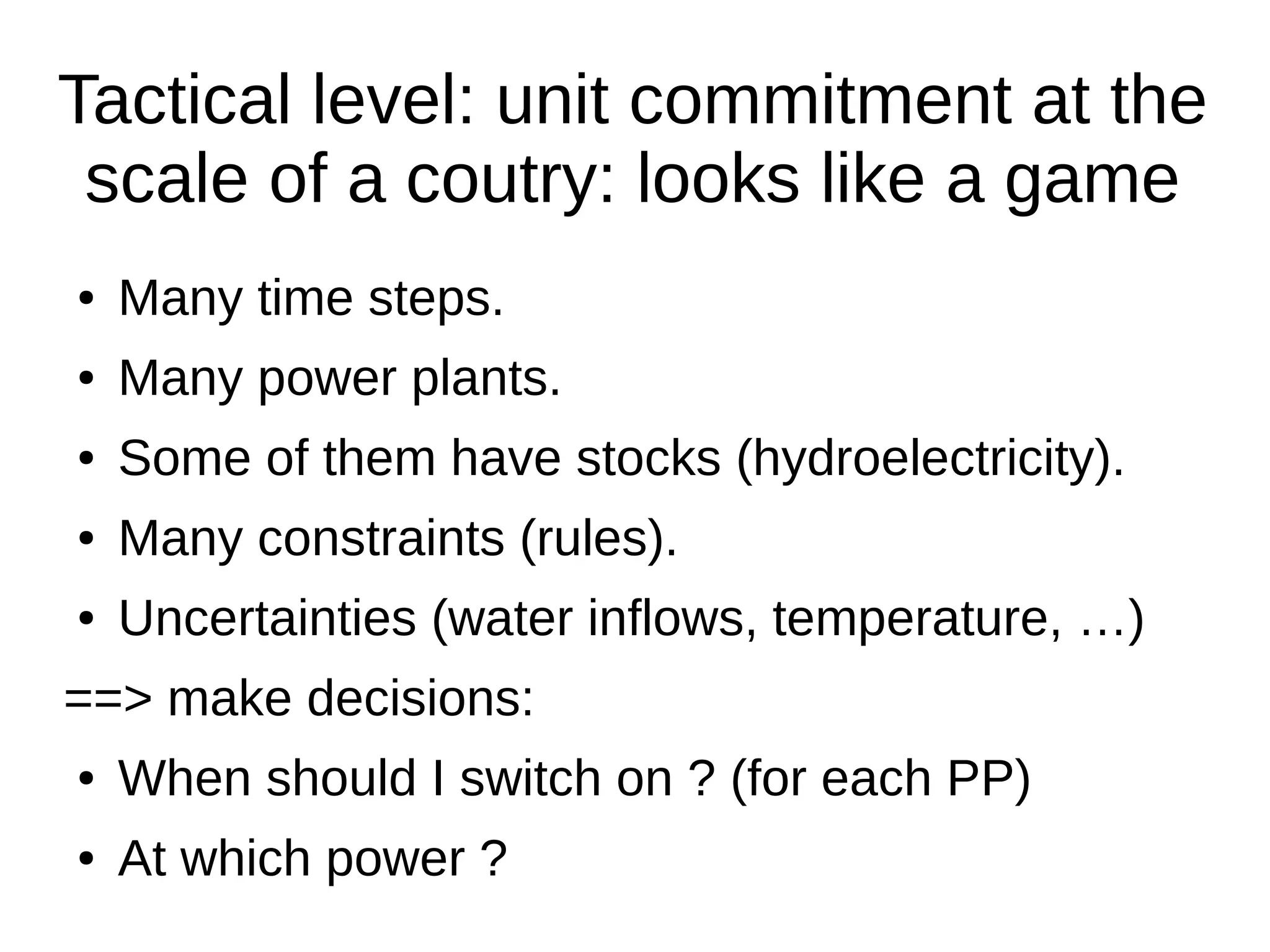 Tactical level: unit commitment at the
scale of a coutry: looks like a game
●

Many time steps.

●

Many power plants.

●

Some of them have stocks (hydroelectricity).

●

Many constraints (rules).

●

Uncertainties (water inflows, temperature, …)

==> make decisions:
●

When should I switch on ? (for each PP)

●

At which power ?

 