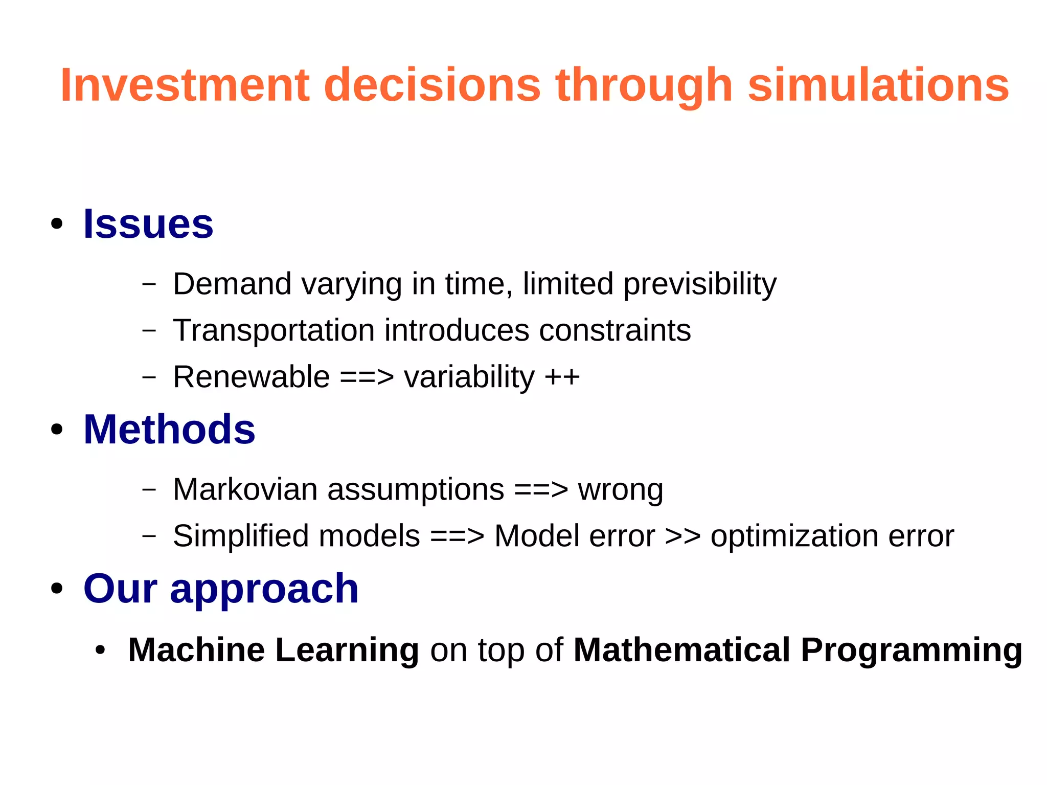 Investment decisions through simulations
●

Issues
–
–
–

●

Methods
–
–

●

Demand varying in time, limited previsibility
Transportation introduces constraints
Renewable ==> variability ++
Markovian assumptions ==> wrong
Simplified models ==> Model error >> optimization error

Our approach
●

Machine Learning on top of Mathematical Programming

 