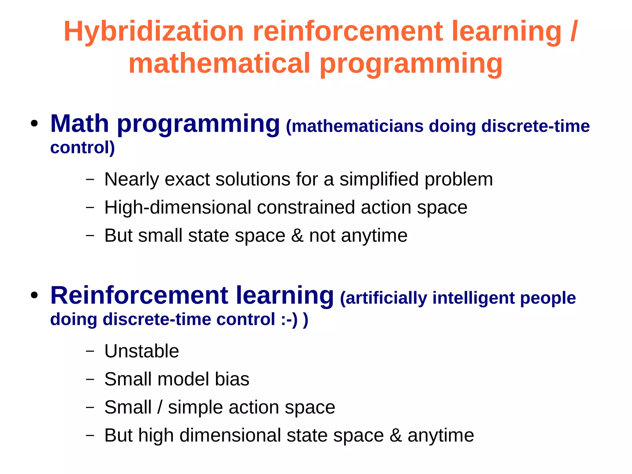 Hybridization reinforcement learning /
mathematical programming
●

Math programming (mathematicians doing discrete-time
control)
–
–
–

●

Nearly exact solutions for a simplified problem
High-dimensional constrained action space
But small state space & not anytime

Reinforcement learning (artificially intelligent people
doing discrete-time control :-) )
–
–
–
–

Unstable
Small model bias
Small / simple action space
But high dimensional state space & anytime

 