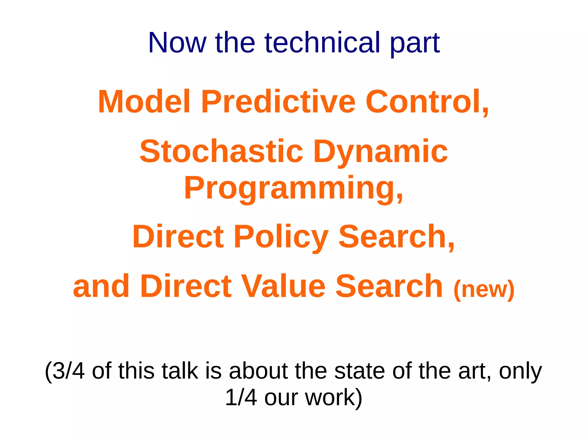 Now the technical part

Model Predictive Control,
Stochastic Dynamic
Programming,
Direct Policy Search,
and Direct Value Search (new)
(3/4 of this talk is about the state of the art, only
1/4 our work)

 