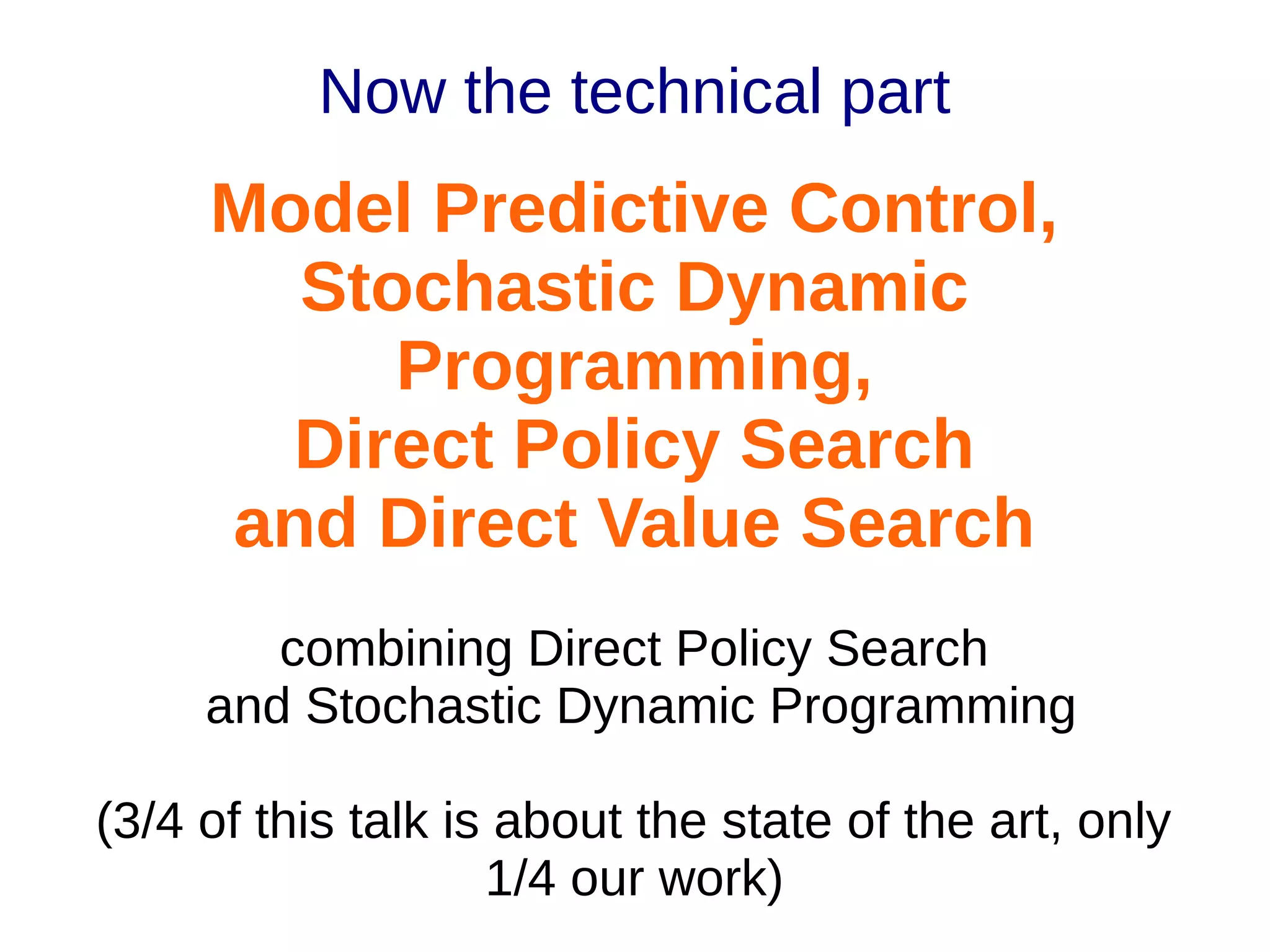 Now the technical part

Model Predictive Control,
Stochastic Dynamic
Programming,
Direct Policy Search
and Direct Value Search
combining Direct Policy Search
and Stochastic Dynamic Programming
(3/4 of this talk is about the state of the art, only
1/4 our work)

 