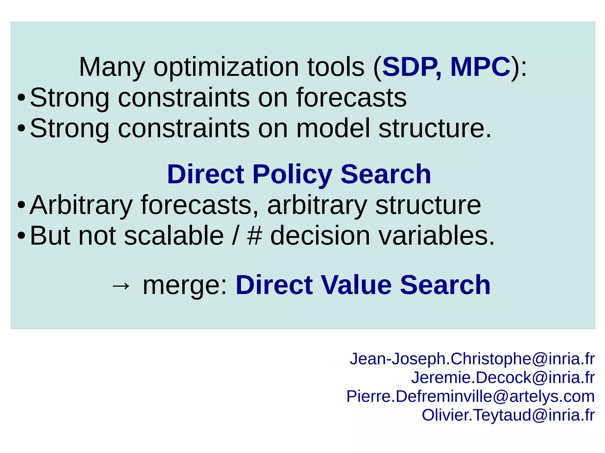 Many optimization tools (SDP, MPC):
● Strong constraints on forecasts
● Strong constraints on model structure.
Direct Policy Search
● Arbitrary forecasts, arbitrary structure
● But not scalable / # decision variables.
→ merge: Direct Value Search
Jean-Joseph.Christophe@inria.fr
Jeremie.Decock@inria.fr
Pierre.Defreminville@artelys.com
Olivier.Teytaud@inria.fr

 