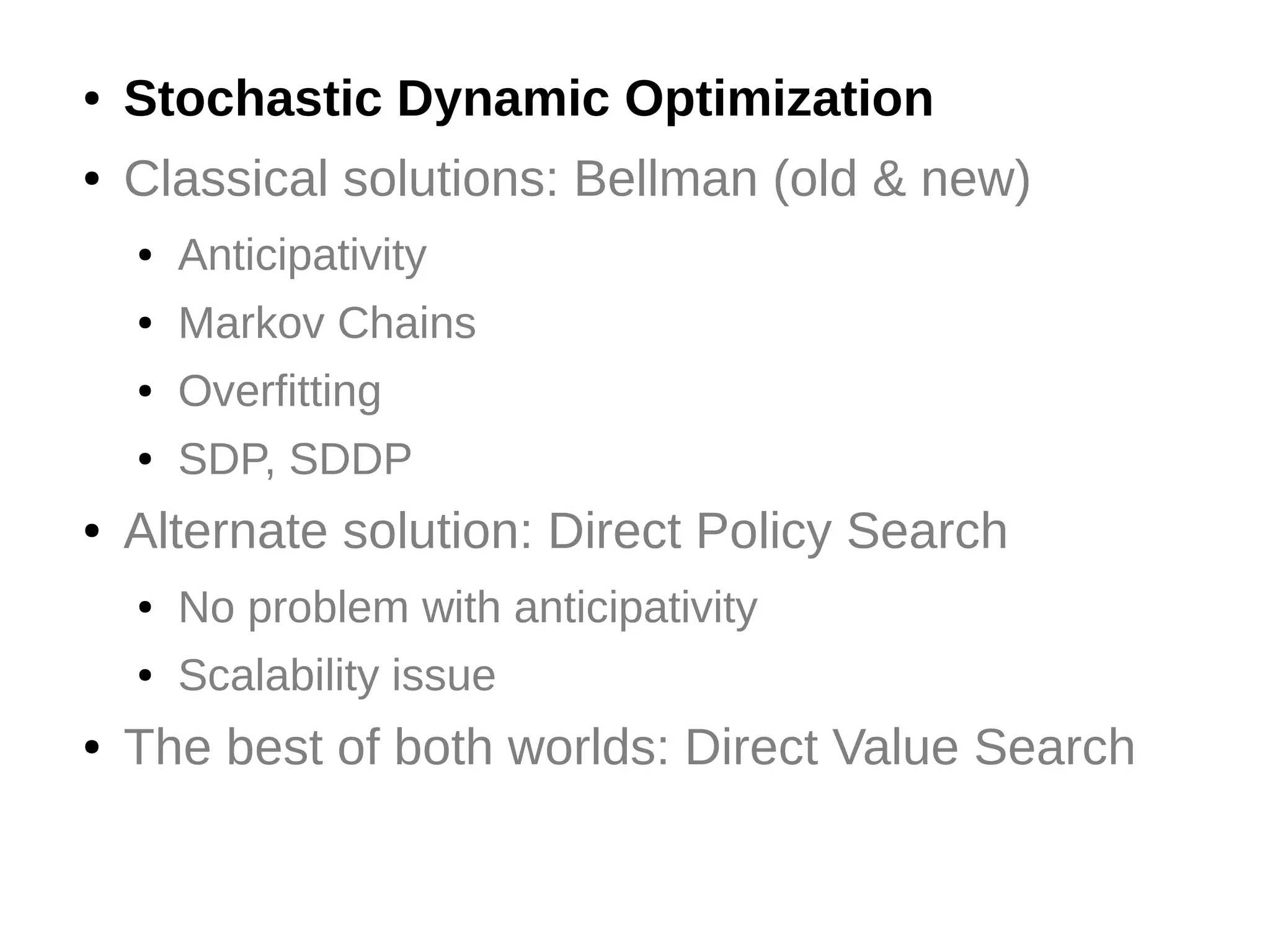 ●

Stochastic Dynamic Optimization

●

Classical solutions: Bellman (old & new)
●
●

Markov Chains

●

Overfitting

●

●

Anticipativity

SDP, SDDP

Alternate solution: Direct Policy Search
●
●

●

No problem with anticipativity
Scalability issue

The best of both worlds: Direct Value Search

 