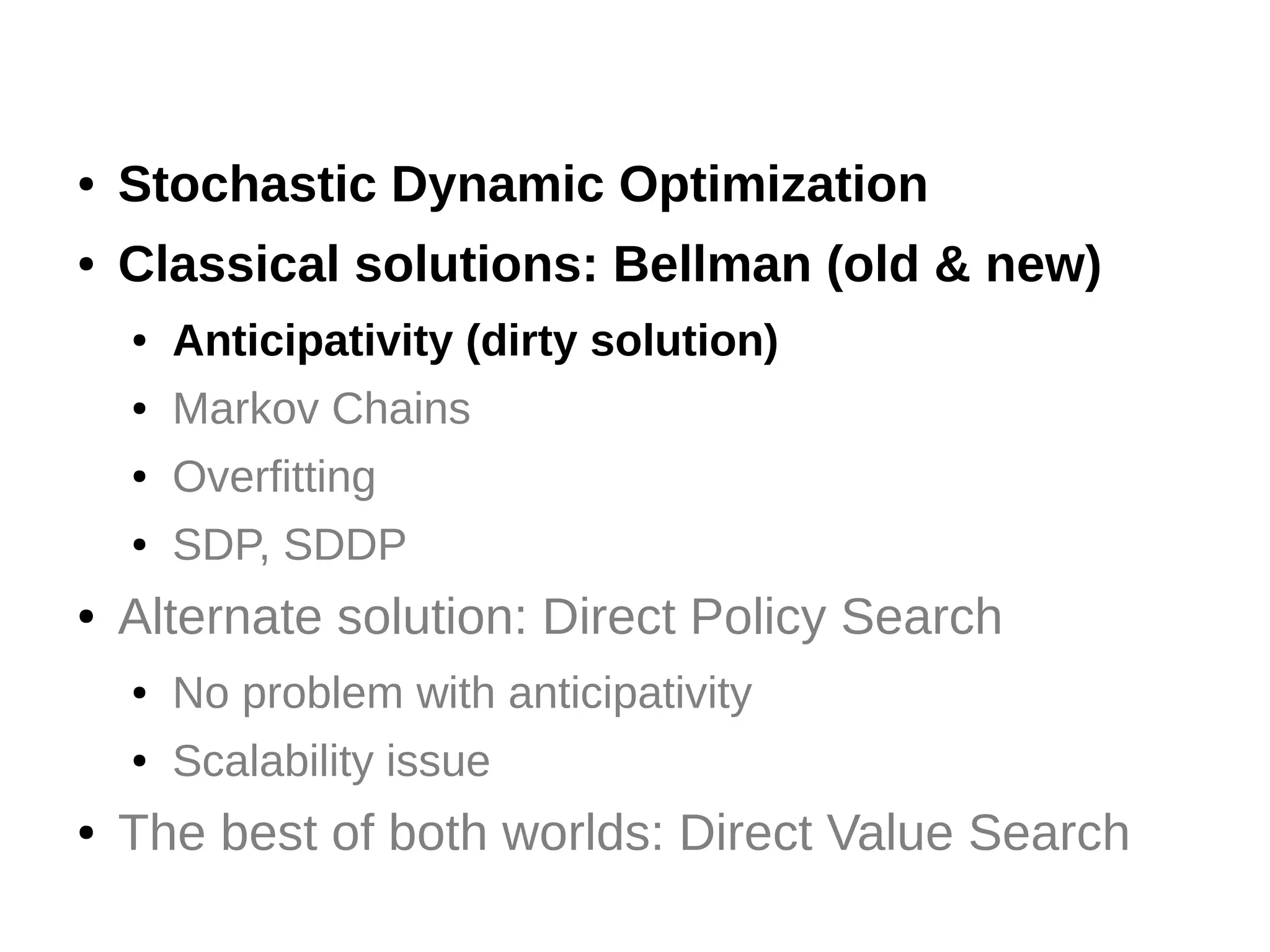 ●

Stochastic Dynamic Optimization

●

Classical solutions: Bellman (old & new)
●
●

Markov Chains

●

Overfitting

●

●

Anticipativity (dirty solution)

SDP, SDDP

Alternate solution: Direct Policy Search
●
●

●

No problem with anticipativity
Scalability issue

The best of both worlds: Direct Value Search

 