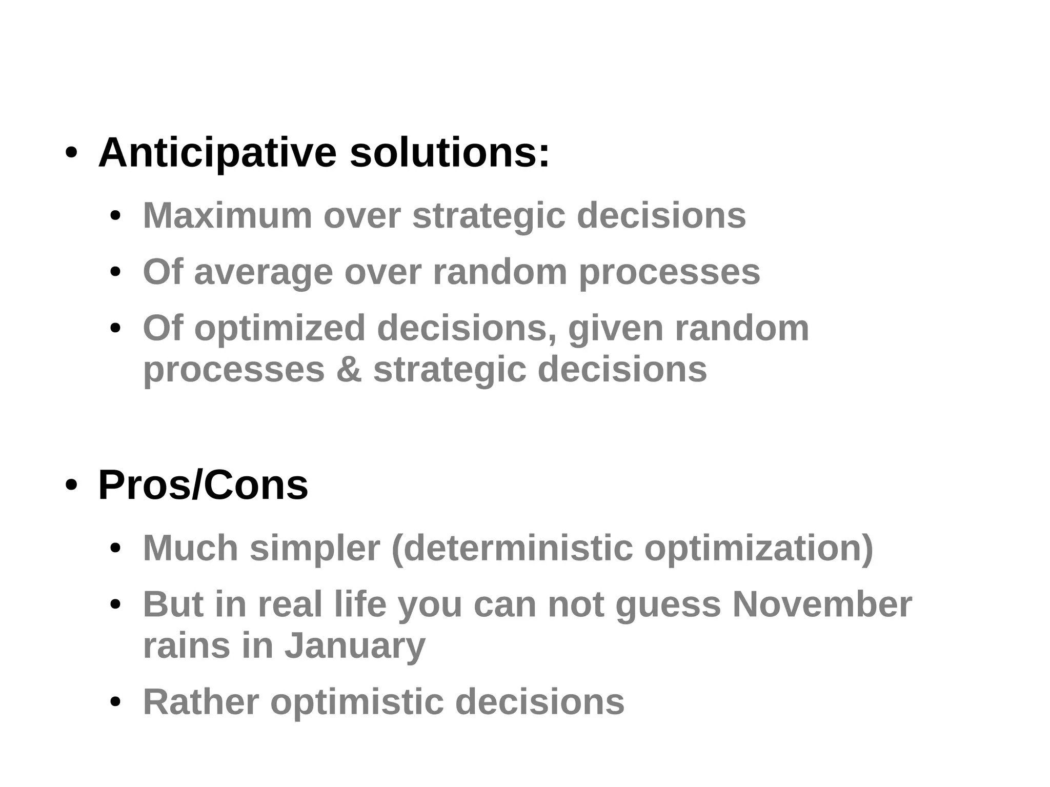 ●

Anticipative solutions:
●

Maximum over strategic decisions

●

Of average over random processes

●

●

Of optimized decisions, given random
processes & strategic decisions

Pros/Cons
●
●

●

Much simpler (deterministic optimization)
But in real life you can not guess November
rains in January
Rather optimistic decisions

 