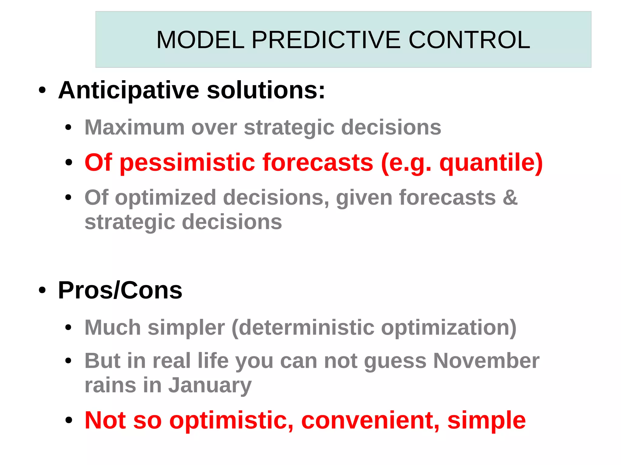 MODEL PREDICTIVE CONTROL
●

Anticipative solutions:
●

Maximum over strategic decisions

●

Of pessimistic forecasts (e.g. quantile)

●

●

Of optimized decisions, given forecasts &
strategic decisions

Pros/Cons
●
●

●

Much simpler (deterministic optimization)
But in real life you can not guess November
rains in January

Not so optimistic, convenient, simple

 