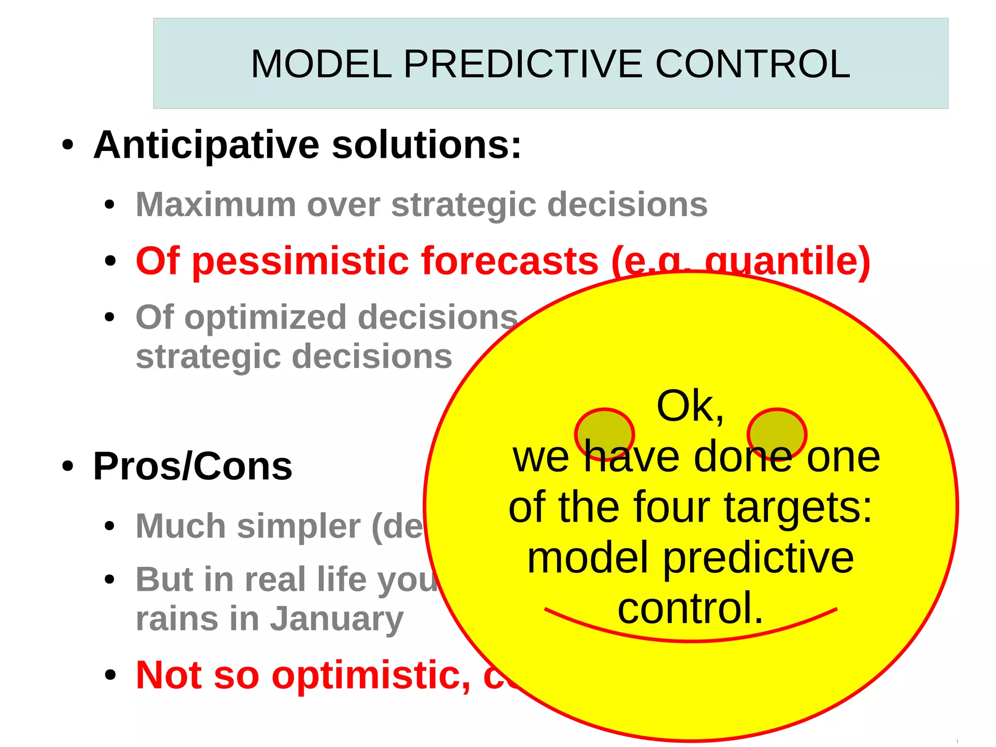MODEL PREDICTIVE CONTROL
●

Anticipative solutions:
●

Maximum over strategic decisions

●

Of pessimistic forecasts (e.g. quantile)

●

●

Of optimized decisions, given forecasts &
strategic decisions

Ok,
we have done one
Pros/Cons
of the four targets:
Much simpler (deterministic optimization)
model predictive
But in real life you can not guess November
control.
rains in January
●
●

●

Not so optimistic, convenient, simple

 