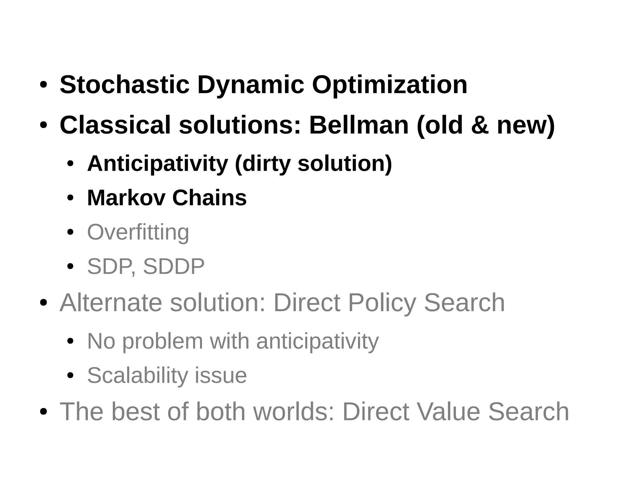 ●

Stochastic Dynamic Optimization

●

Classical solutions: Bellman (old & new)
●
●

Markov Chains

●

Overfitting

●

●

Anticipativity (dirty solution)

SDP, SDDP

Alternate solution: Direct Policy Search
●
●

●

No problem with anticipativity
Scalability issue

The best of both worlds: Direct Value Search

 