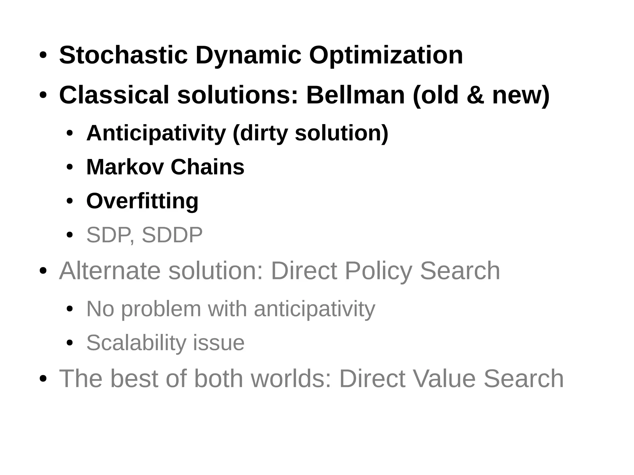 ●

Stochastic Dynamic Optimization

●

Classical solutions: Bellman (old & new)
●
●

Markov Chains

●

Overfitting

●

●

Anticipativity (dirty solution)

SDP, SDDP

Alternate solution: Direct Policy Search
●
●

●

No problem with anticipativity
Scalability issue

The best of both worlds: Direct Value Search

 