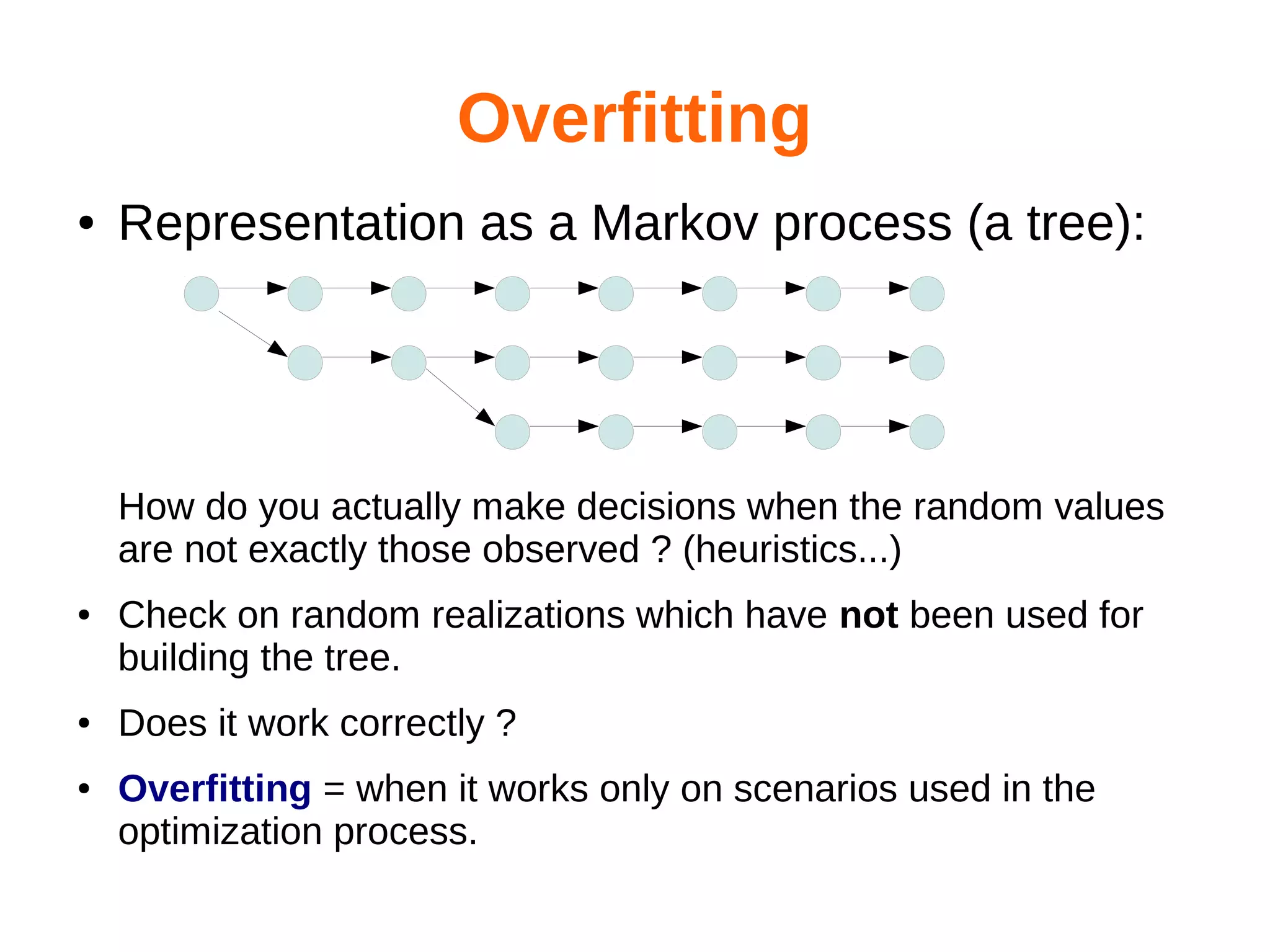 Overfitting
●

Representation as a Markov process (a tree):

How do you actually make decisions when the random values
are not exactly those observed ? (heuristics...)
●

●

●

Check on random realizations which have not been used for
building the tree.
Does it work correctly ?
Overfitting = when it works only on scenarios used in the
optimization process.

 