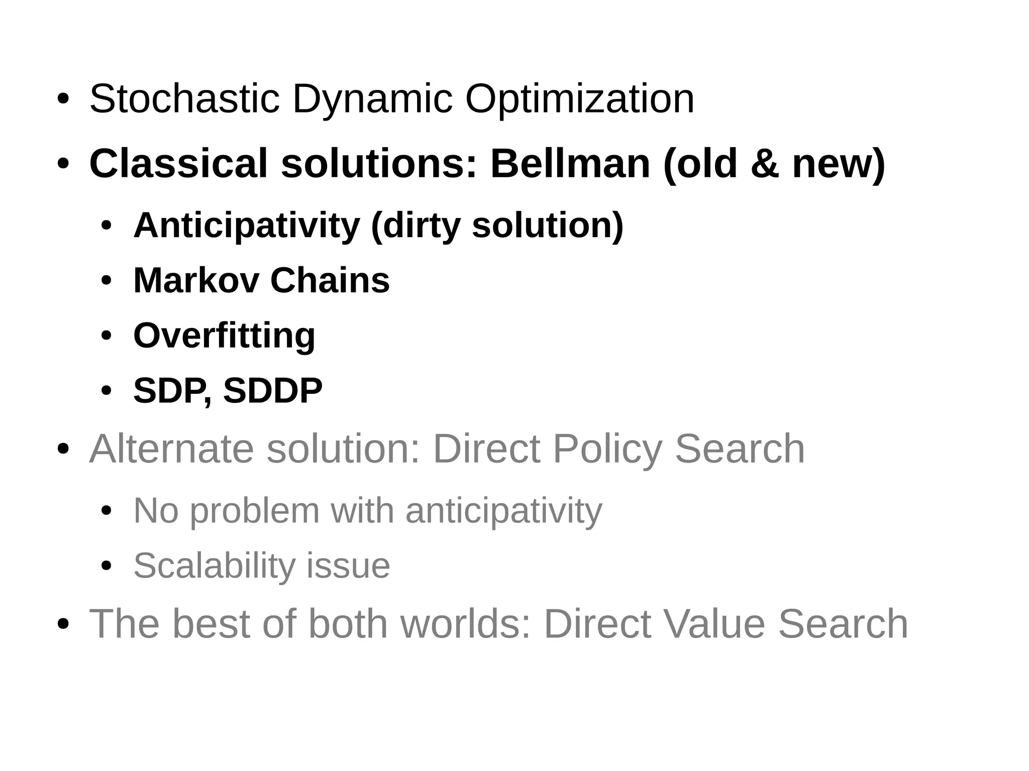 ●

Stochastic Dynamic Optimization

●

Classical solutions: Bellman (old & new)
●
●

Markov Chains

●

Overfitting

●

●

Anticipativity (dirty solution)

SDP, SDDP

Alternate solution: Direct Policy Search
●
●

●

No problem with anticipativity
Scalability issue

The best of both worlds: Direct Value Search

 