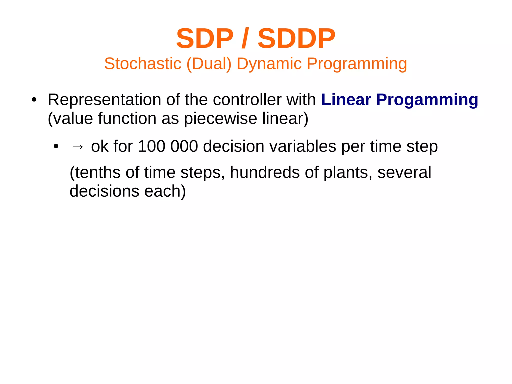 SDP / SDDP
Stochastic (Dual) Dynamic Programming
●

Representation of the controller with Linear Progamming
(value function as piecewise linear)
●

→ ok for 100 000 decision variables per time step
(tenths of time steps, hundreds of plants, several
decisions each)

 