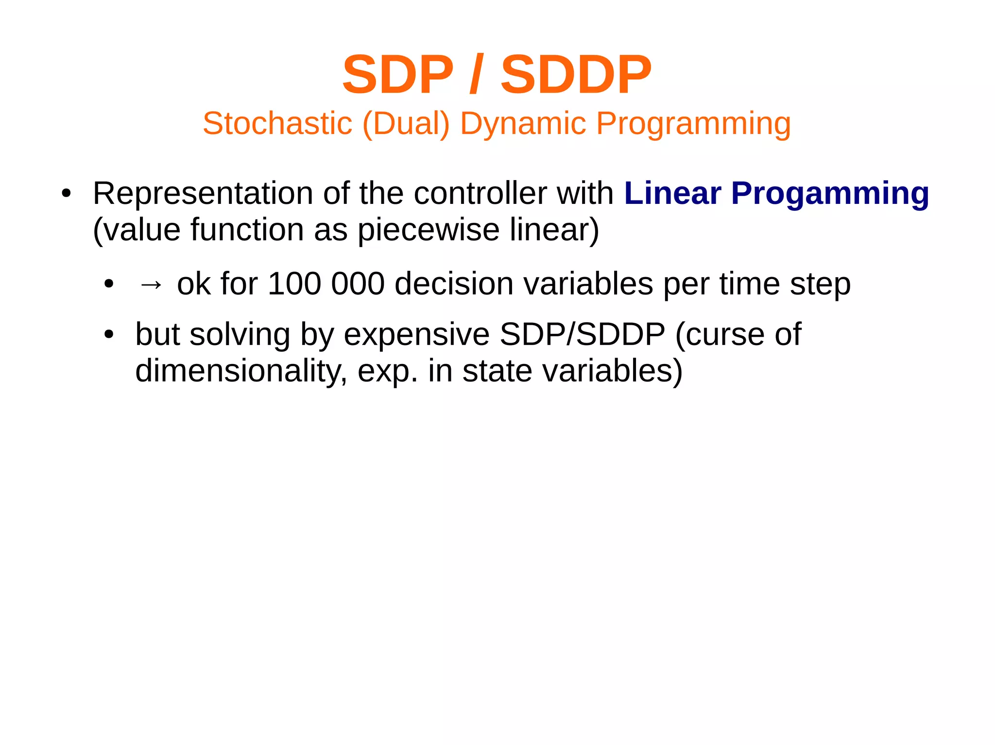 SDP / SDDP
Stochastic (Dual) Dynamic Programming
●

Representation of the controller with Linear Progamming
(value function as piecewise linear)
●
●

→ ok for 100 000 decision variables per time step
but solving by expensive SDP/SDDP (curse of
dimensionality, exp. in state variables)

 