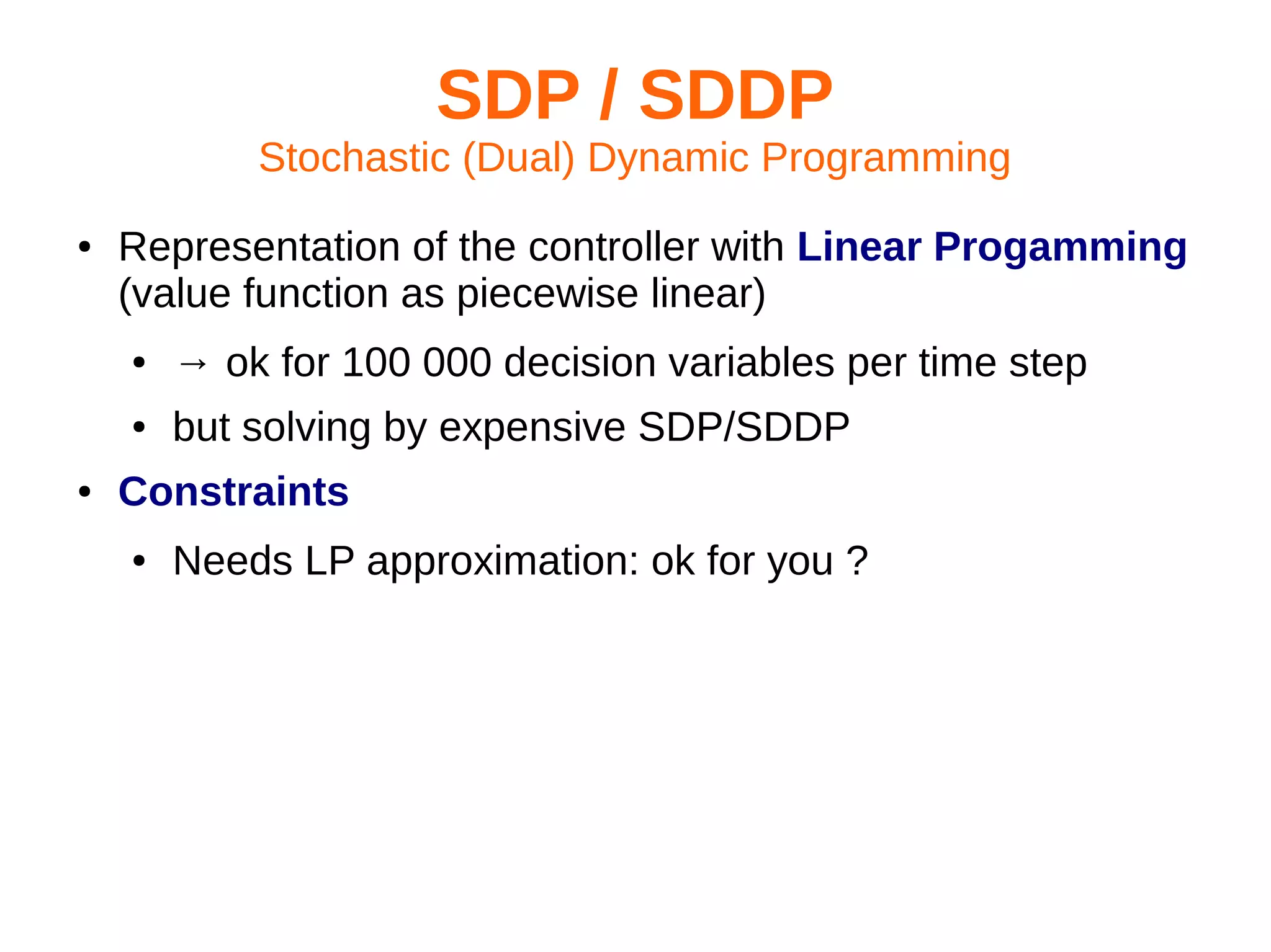 SDP / SDDP
Stochastic (Dual) Dynamic Programming
●

Representation of the controller with Linear Progamming
(value function as piecewise linear)
●
●

●

→ ok for 100 000 decision variables per time step
but solving by expensive SDP/SDDP

Constraints
●

Needs LP approximation: ok for you ?

 