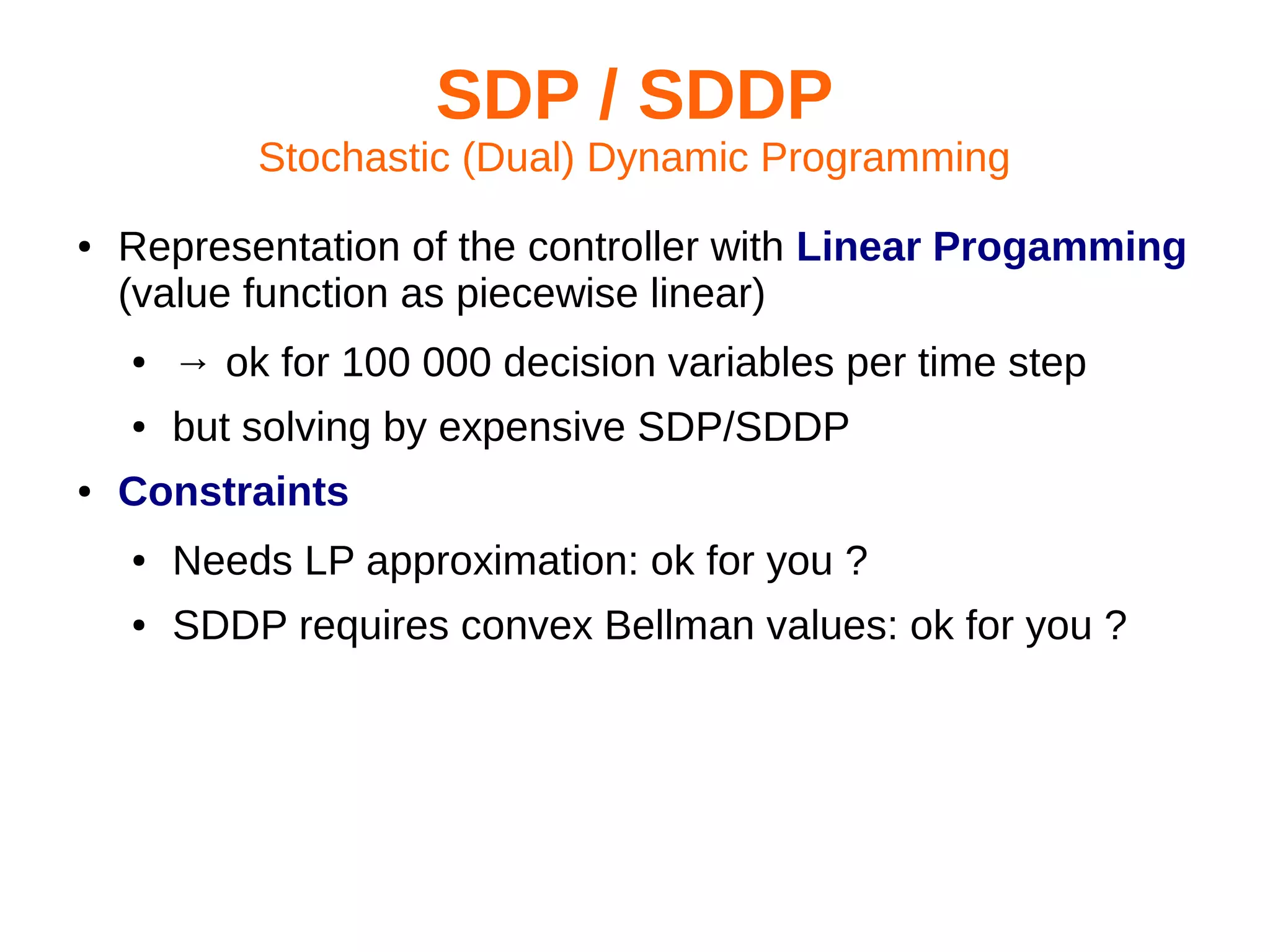 SDP / SDDP
Stochastic (Dual) Dynamic Programming
●

Representation of the controller with Linear Progamming
(value function as piecewise linear)
●
●

●

→ ok for 100 000 decision variables per time step
but solving by expensive SDP/SDDP

Constraints
●

Needs LP approximation: ok for you ?

●

SDDP requires convex Bellman values: ok for you ?

 